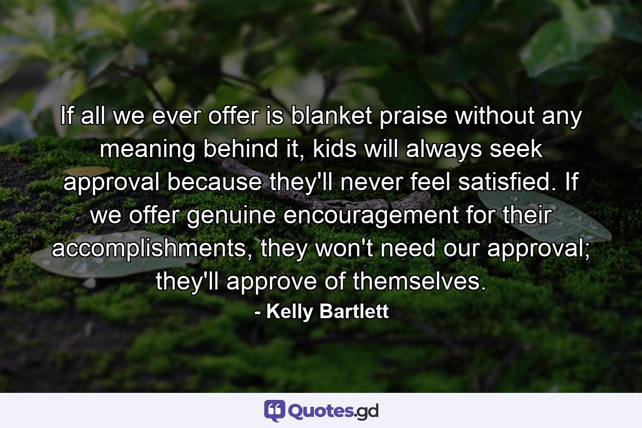 If all we ever offer is blanket praise without any meaning behind it, kids will always seek approval because they'll never feel satisfied. If we offer genuine encouragement for their accomplishments, they won't need our approval; they'll approve of themselves. - Quote by Kelly Bartlett