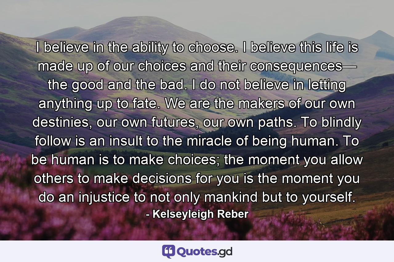 I believe in the ability to choose. I believe this life is made up of our choices and their consequences— the good and the bad. I do not believe in letting anything up to fate. We are the makers of our own destinies, our own futures, our own paths. To blindly follow is an insult to the miracle of being human. To be human is to make choices; the moment you allow others to make decisions for you is the moment you do an injustice to not only mankind but to yourself. - Quote by Kelseyleigh Reber