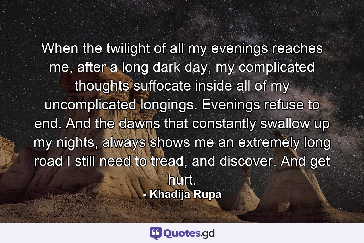 When the twilight of all my evenings reaches me, after a long dark day, my complicated thoughts suffocate inside all of my uncomplicated longings. Evenings refuse to end. And the dawns that constantly swallow up my nights, always shows me an extremely long road I still need to tread, and discover. And get hurt. - Quote by Khadija Rupa