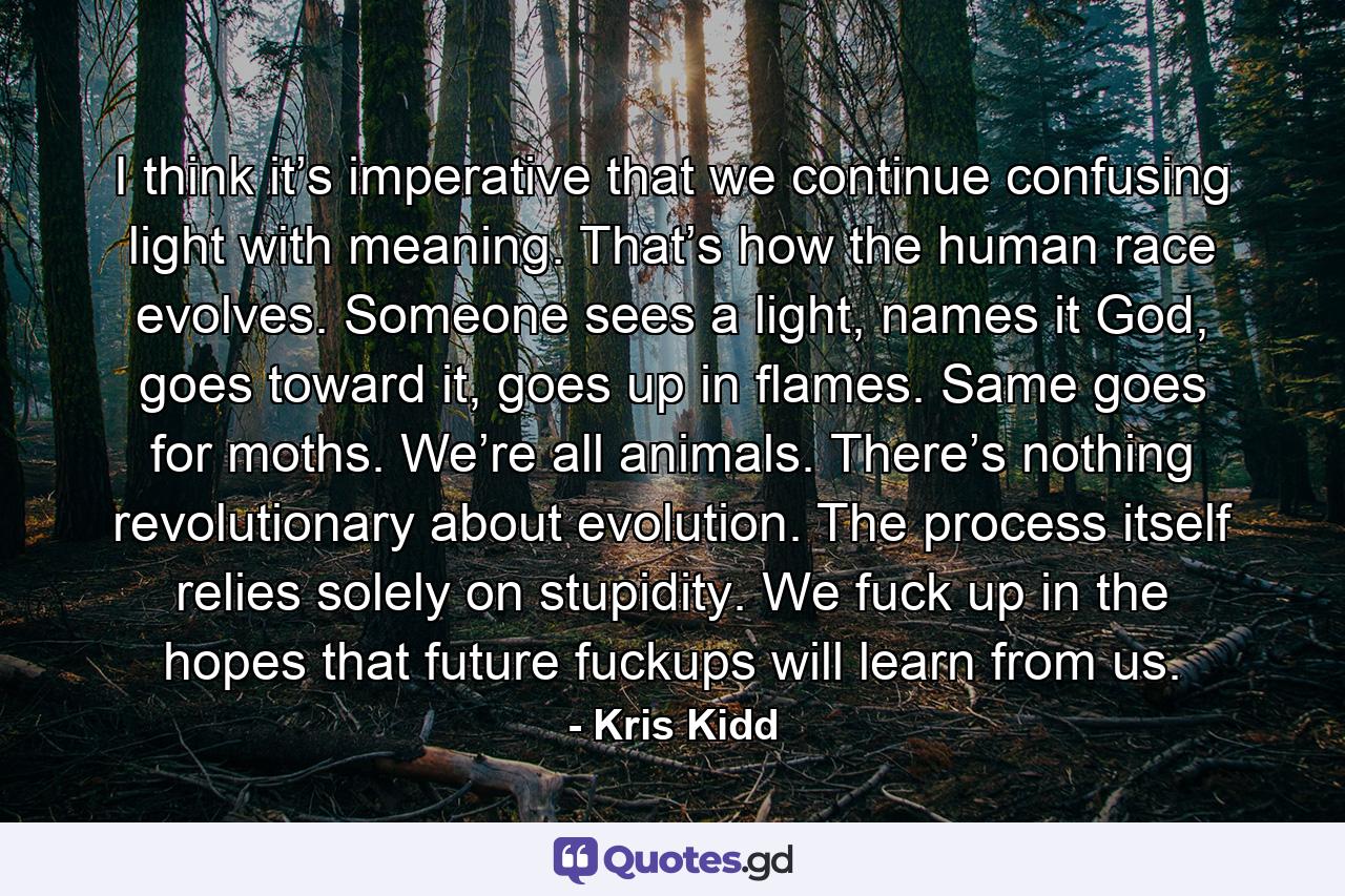 I think it’s imperative that we continue confusing light with meaning. That’s how the human race evolves. Someone sees a light, names it God, goes toward it, goes up in flames. Same goes for moths. We’re all animals. There’s nothing revolutionary about evolution. The process itself relies solely on stupidity. We fuck up in the hopes that future fuckups will learn from us. - Quote by Kris Kidd