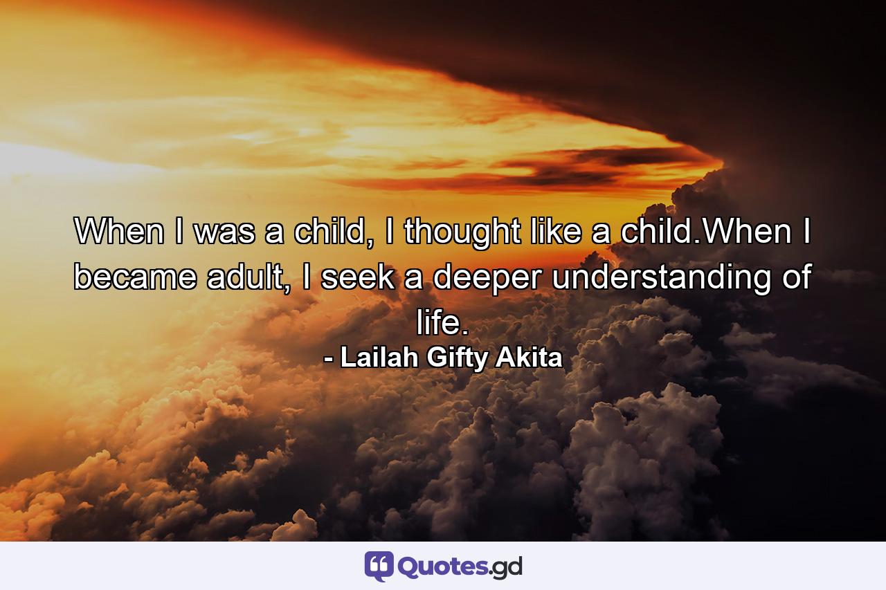 When I was a child, I thought like a child.When I became adult, I seek a deeper understanding of life. - Quote by Lailah Gifty Akita