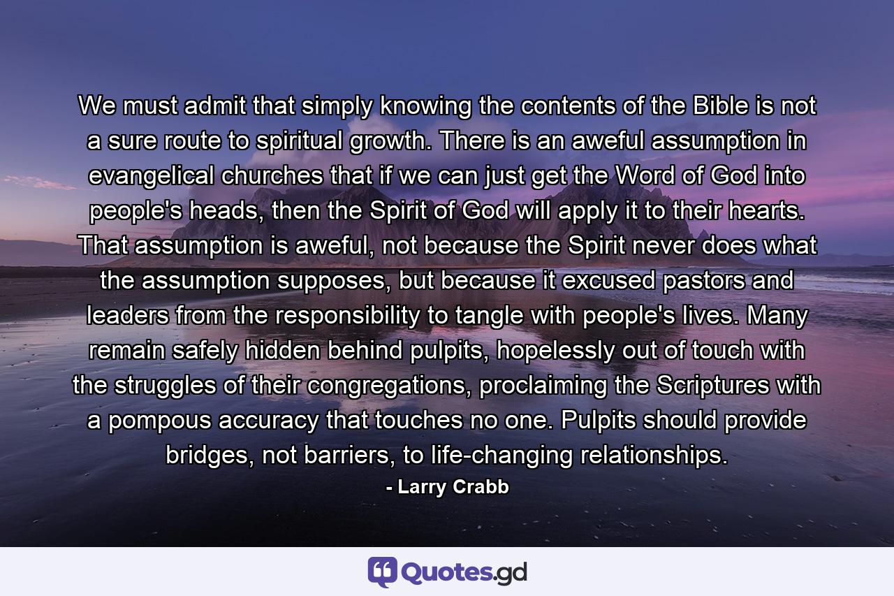 We must admit that simply knowing the contents of the Bible is not a sure route to spiritual growth. There is an aweful assumption in evangelical churches that if we can just get the Word of God into people's heads, then the Spirit of God will apply it to their hearts. That assumption is aweful, not because the Spirit never does what the assumption supposes, but because it excused pastors and leaders from the responsibility to tangle with people's lives. Many remain safely hidden behind pulpits, hopelessly out of touch with the struggles of their congregations, proclaiming the Scriptures with a pompous accuracy that touches no one. Pulpits should provide bridges, not barriers, to life-changing relationships. - Quote by Larry Crabb