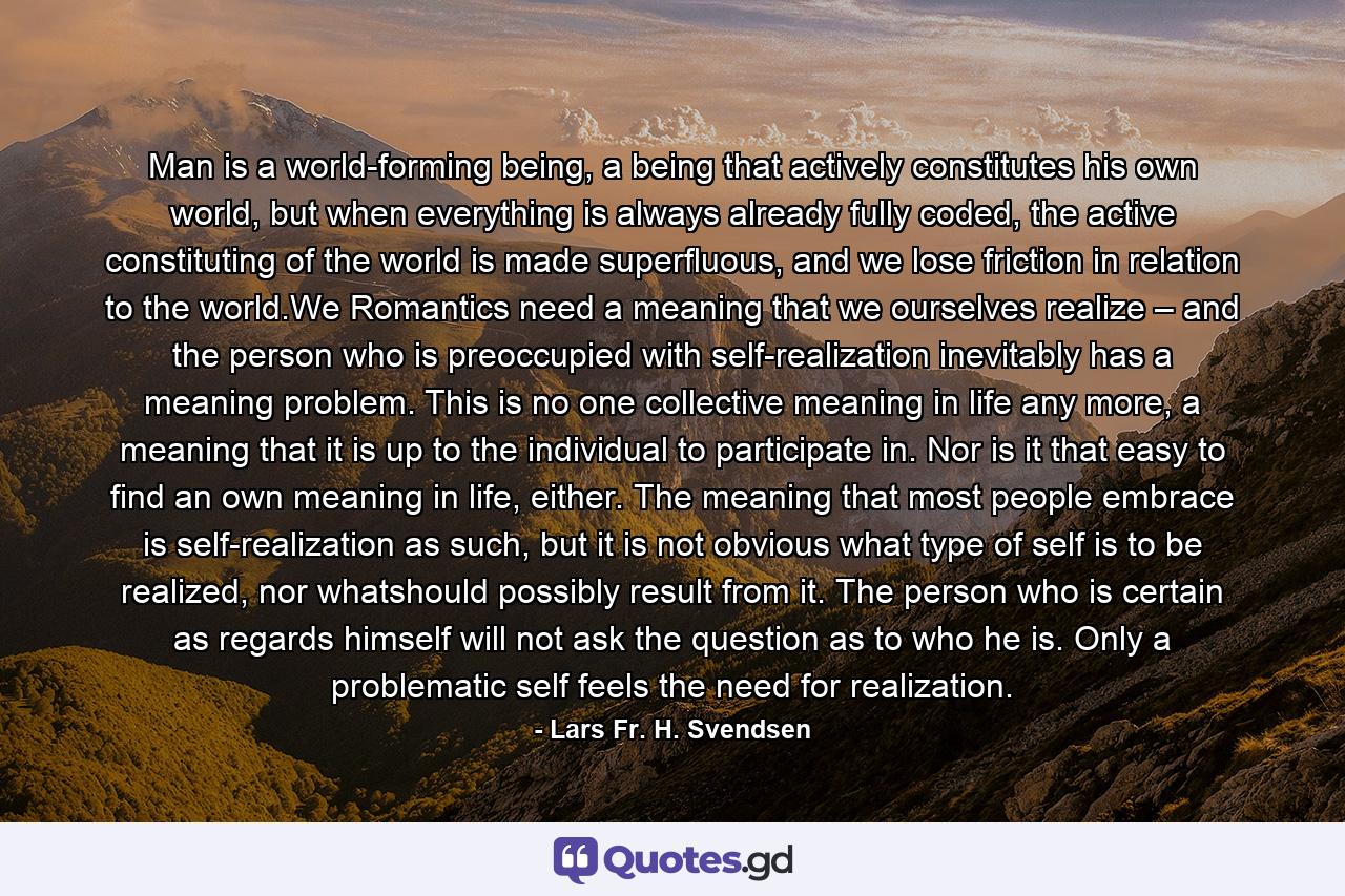 Man is a world-forming being, a being that actively constitutes his own world, but when everything is always already fully coded, the active constituting of the world is made superﬂuous, and we lose friction in relation to the world.We Romantics need a meaning that we ourselves realize – and the person who is preoccupied with self-realization inevitably has a meaning problem. This is no one collective meaning in life any more, a meaning that it is up to the individual to participate in. Nor is it that easy to find an own meaning in life, either. The meaning that most people embrace is self-realization as such, but it is not obvious what type of self is to be realized, nor whatshould possibly result from it. The person who is certain as regards himself will not ask the question as to who he is. Only a problematic self feels the need for realization. - Quote by Lars Fr. H. Svendsen