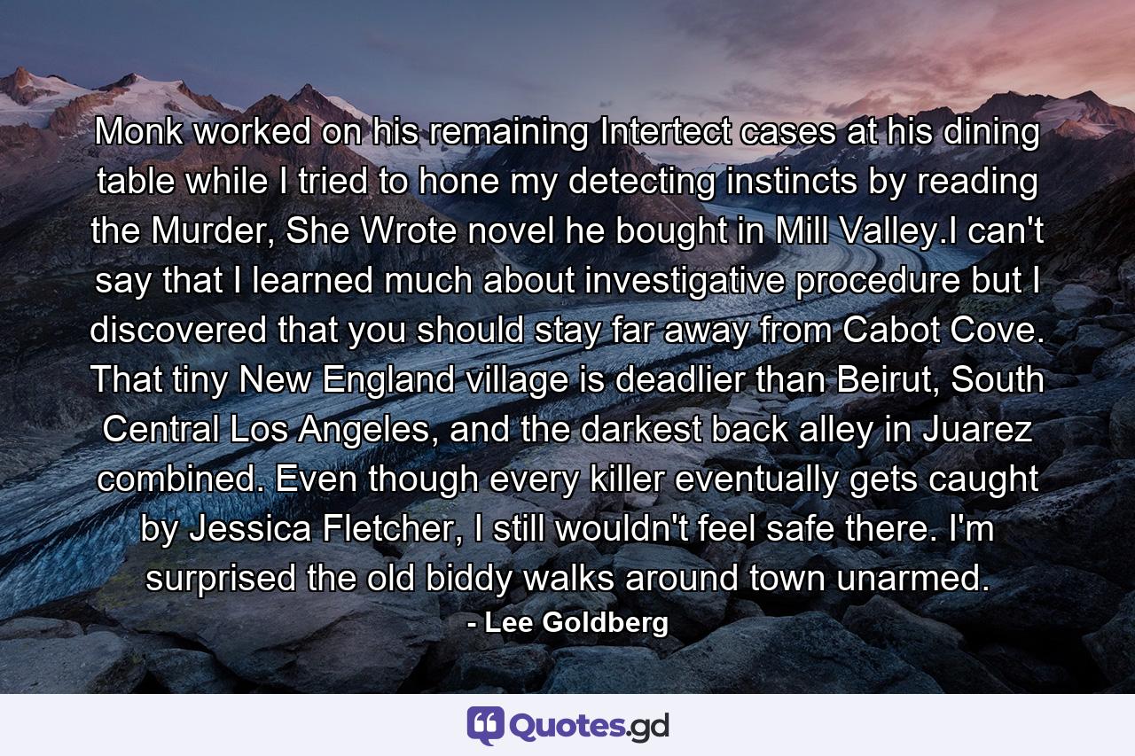 Monk worked on his remaining Intertect cases at his dining table while I tried to hone my detecting instincts by reading the Murder, She Wrote novel he bought in Mill Valley.I can't say that I learned much about investigative procedure but I discovered that you should stay far away from Cabot Cove. That tiny New England village is deadlier than Beirut, South Central Los Angeles, and the darkest back alley in Juarez combined. Even though every killer eventually gets caught by Jessica Fletcher, I still wouldn't feel safe there. I'm surprised the old biddy walks around town unarmed. - Quote by Lee Goldberg