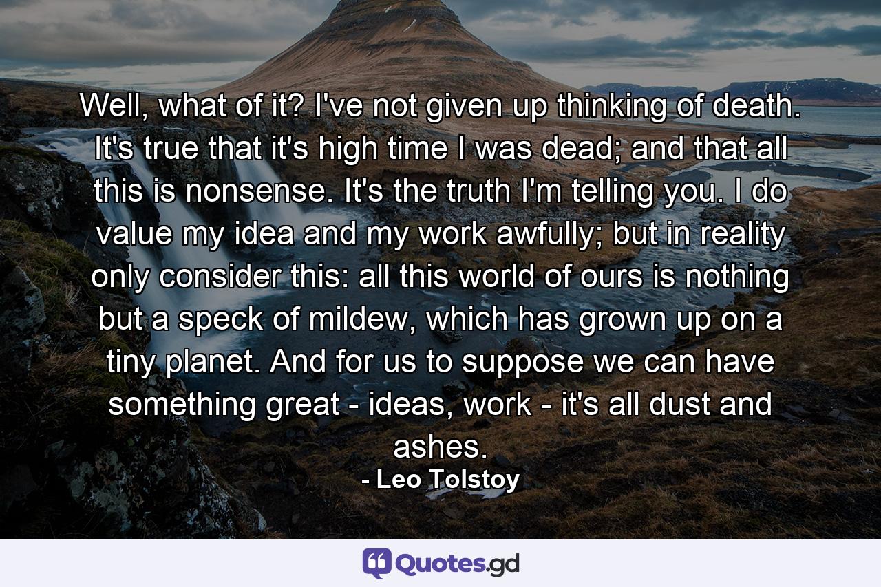 Well, what of it? I've not given up thinking of death. It's true that it's high time I was dead; and that all this is nonsense. It's the truth I'm telling you. I do value my idea and my work awfully; but in reality only consider this: all this world of ours is nothing but a speck of mildew, which has grown up on a tiny planet. And for us to suppose we can have something great - ideas, work - it's all dust and ashes. - Quote by Leo Tolstoy