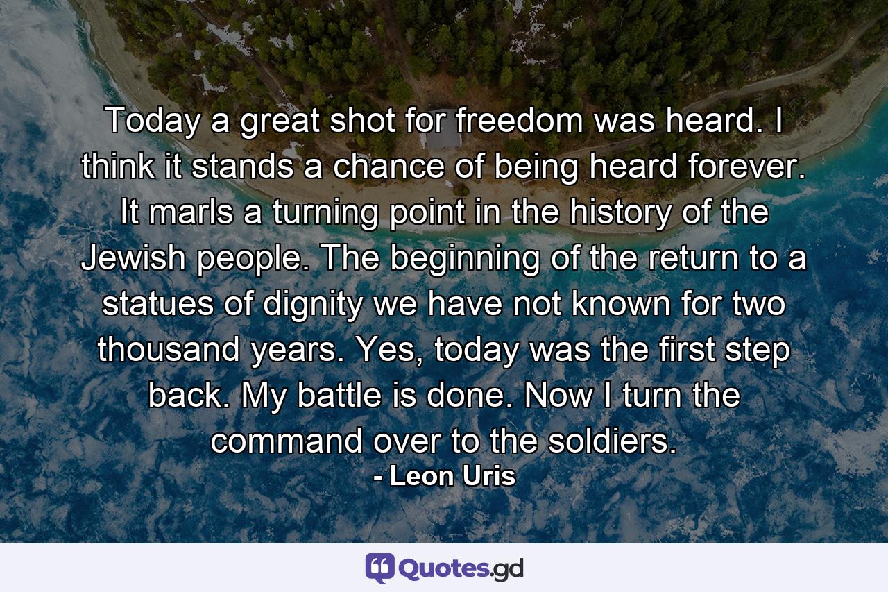 Today a great shot for freedom was heard. I think it stands a chance of being heard forever. It marls a turning point in the history of the Jewish people. The beginning of the return to a statues of dignity we have not known for two thousand years. Yes, today was the first step back. My battle is done. Now I turn the command over to the soldiers. - Quote by Leon Uris