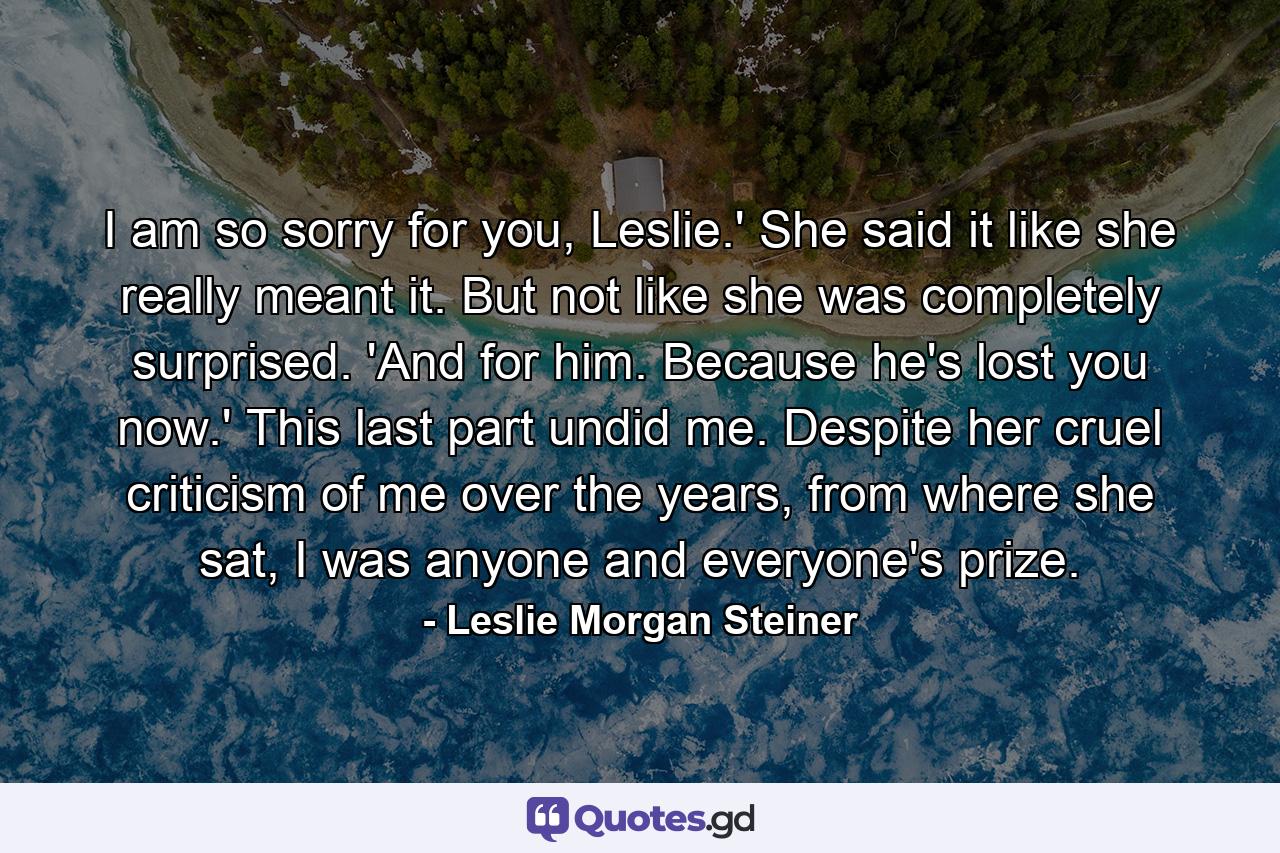 I am so sorry for you, Leslie.' She said it like she really meant it. But not like she was completely surprised. 'And for him. Because he's lost you now.' This last part undid me. Despite her cruel criticism of me over the years, from where she sat, I was anyone and everyone's prize. - Quote by Leslie Morgan Steiner