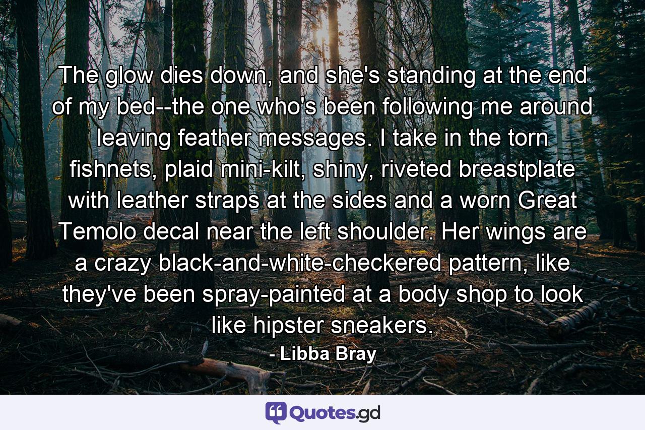 The glow dies down, and she's standing at the end of my bed--the one who's been following me around leaving feather messages. I take in the torn fishnets, plaid mini-kilt, shiny, riveted breastplate with leather straps at the sides and a worn Great Temolo decal near the left shoulder. Her wings are a crazy black-and-white-checkered pattern, like they've been spray-painted at a body shop to look like hipster sneakers. - Quote by Libba Bray