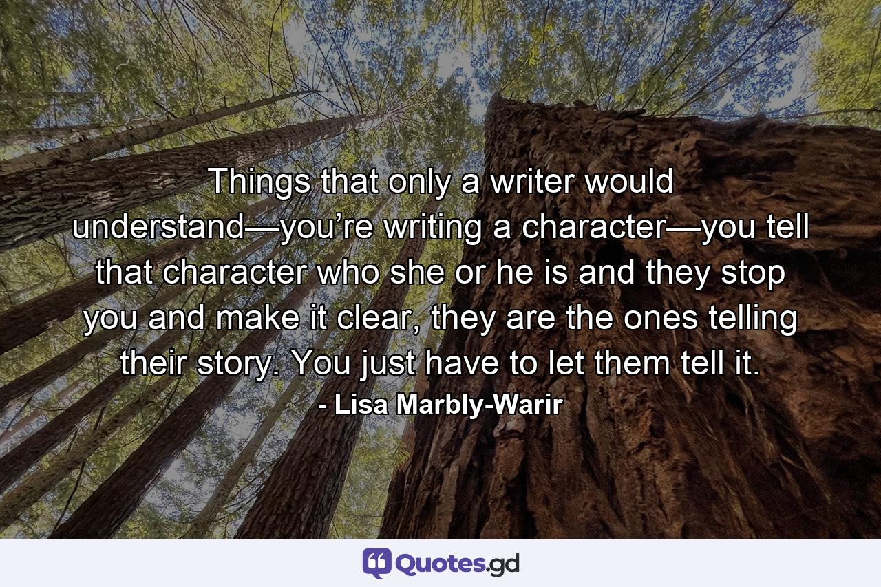 Things that only a writer would understand—you’re writing a character—you tell that character who she or he is and they stop you and make it clear, they are the ones telling their story. You just have to let them tell it. - Quote by Lisa Marbly-Warir