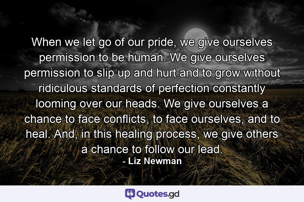 When we let go of our pride, we give ourselves permission to be human. We give ourselves permission to slip up and hurt and to grow without ridiculous standards of perfection constantly looming over our heads. We give ourselves a chance to face conflicts, to face ourselves, and to heal. And, in this healing process, we give others a chance to follow our lead. - Quote by Liz Newman