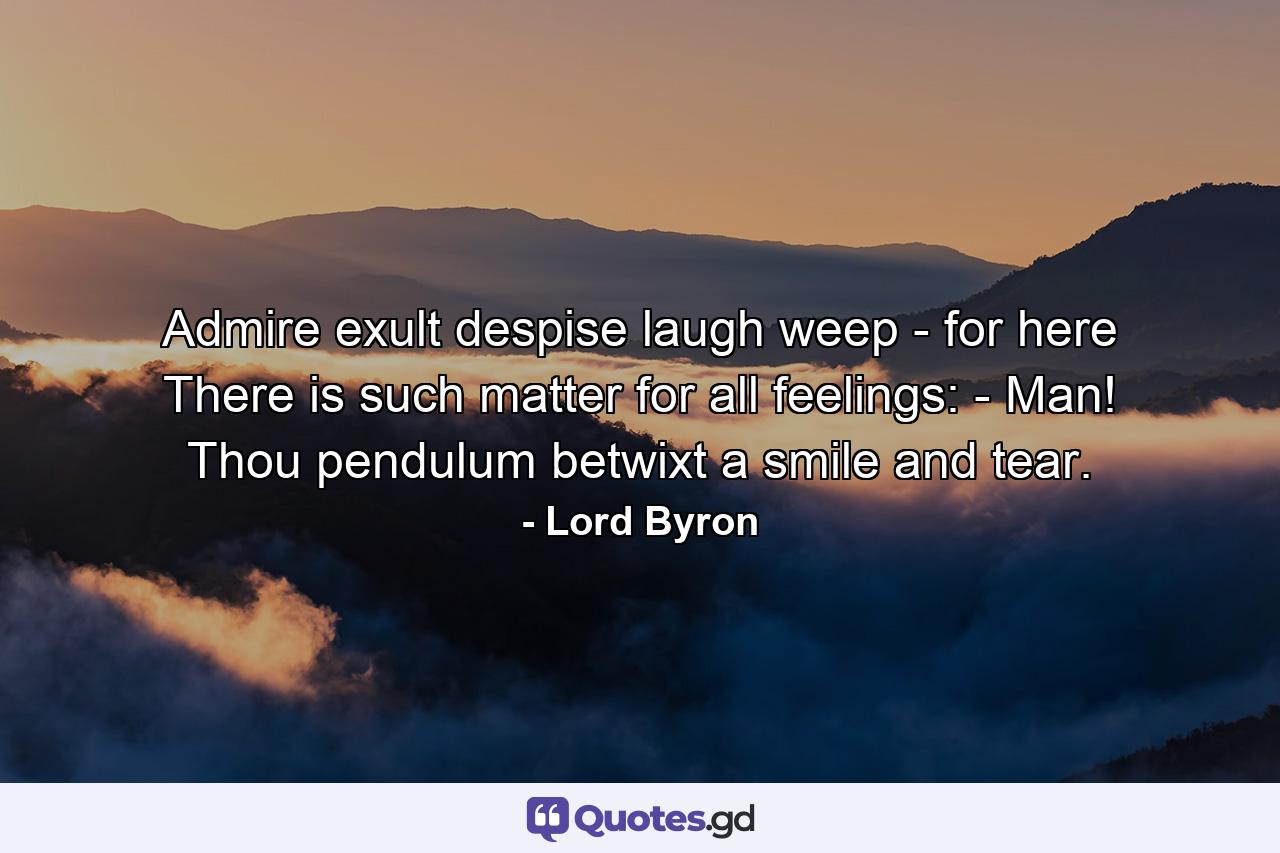 Admire  exult  despise  laugh  weep - for here There is such matter for all feelings: - Man! Thou pendulum betwixt a smile and tear. - Quote by Lord Byron