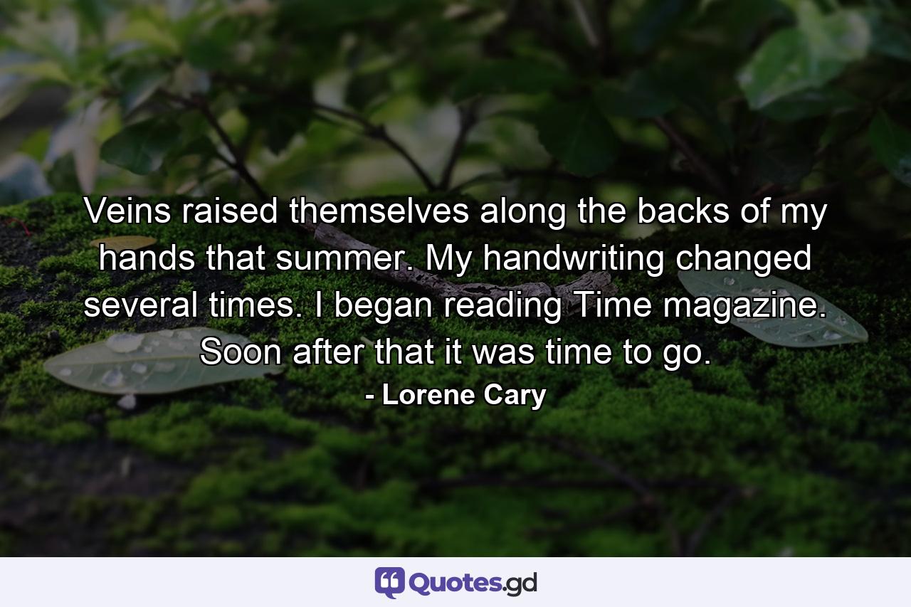 Veins raised themselves along the backs of my hands that summer. My handwriting changed several times. I began reading Time magazine. Soon after that it was time to go. - Quote by Lorene Cary