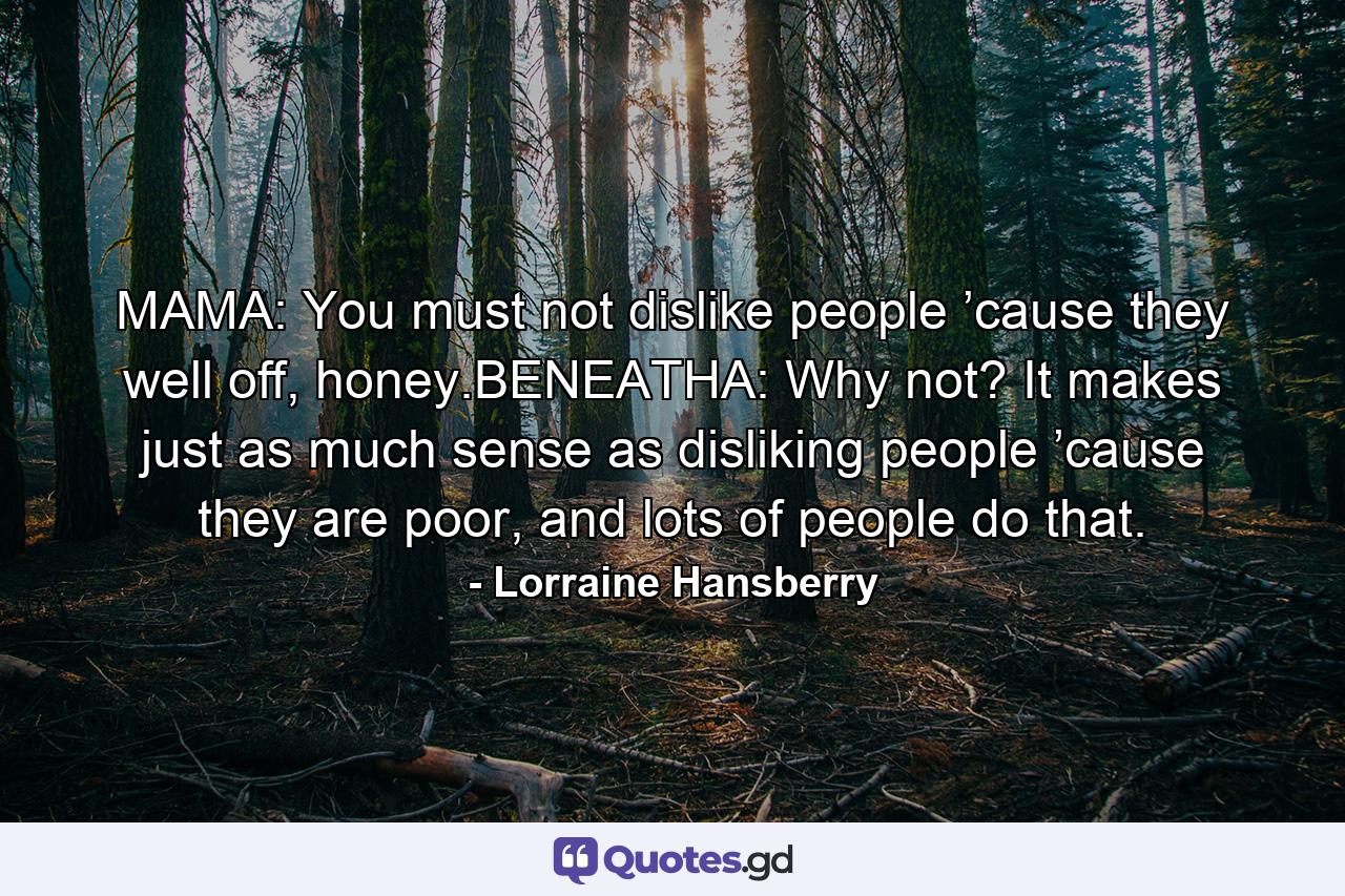 MAMA: You must not dislike people ’cause they well off, honey.BENEATHA: Why not? It makes just as much sense as disliking people ’cause they are poor, and lots of people do that. - Quote by Lorraine Hansberry