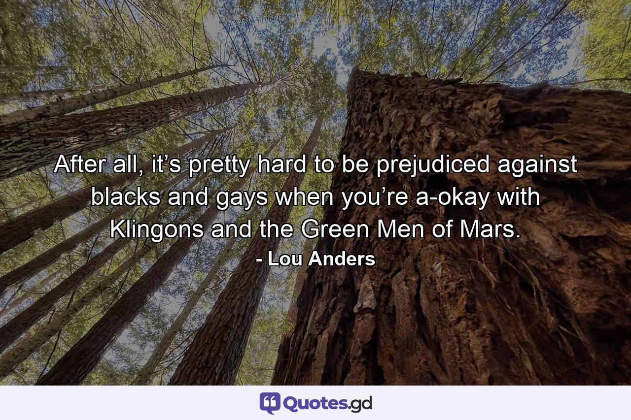 After all, it’s pretty hard to be prejudiced against blacks and gays when you’re a-okay with Klingons and the Green Men of Mars. - Quote by Lou Anders