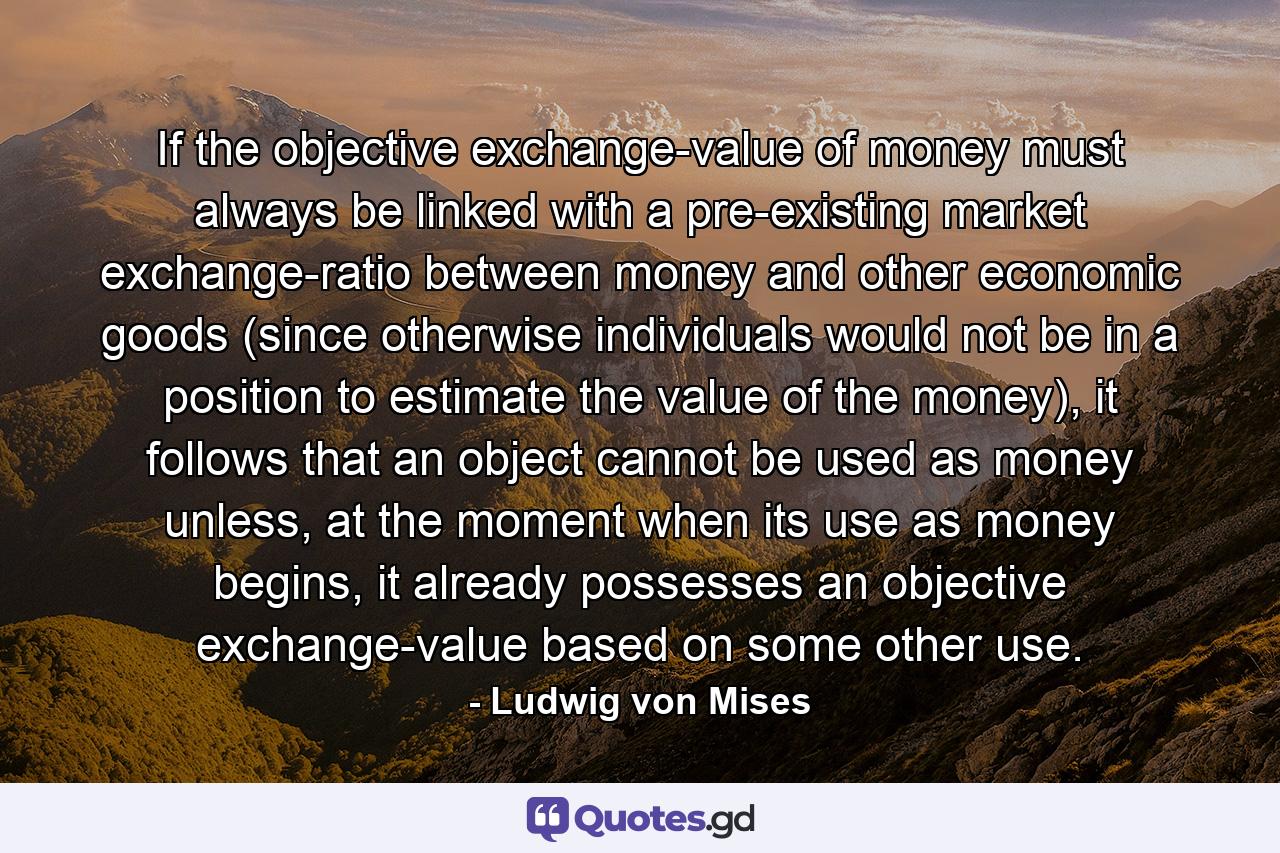 If the objective exchange-value of money must always be linked with a pre-existing market exchange-ratio between money and other economic goods (since otherwise individuals would not be in a position to estimate the value of the money), it follows that an object cannot be used as money unless, at the moment when its use as money begins, it already possesses an objective exchange-value based on some other use. - Quote by Ludwig von Mises