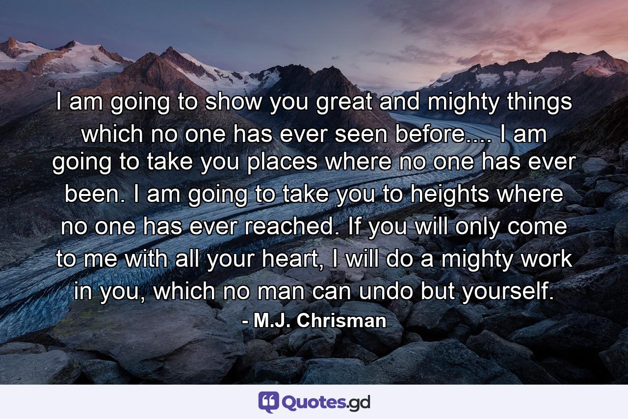 I am going to show you great and mighty things which no one has ever seen before.... I am going to take you places where no one has ever been. I am going to take you to heights where no one has ever reached. If you will only come to me with all your heart, I will do a mighty work in you, which no man can undo but yourself. - Quote by M.J. Chrisman