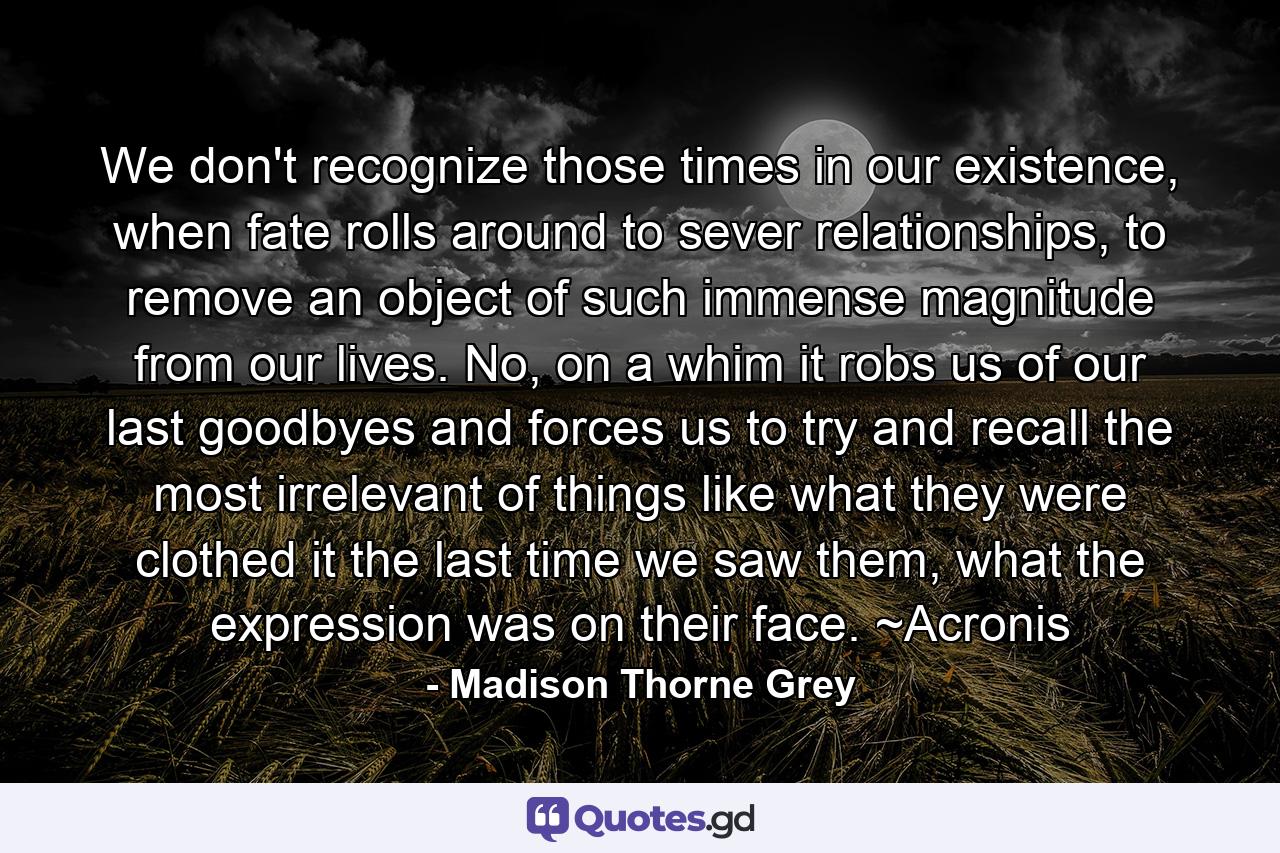 We don't recognize those times in our existence, when fate rolls around to sever relationships, to remove an object of such immense magnitude from our lives. No, on a whim it robs us of our last goodbyes and forces us to try and recall the most irrelevant of things like what they were clothed it the last time we saw them, what the expression was on their face. ~Acronis - Quote by Madison Thorne Grey