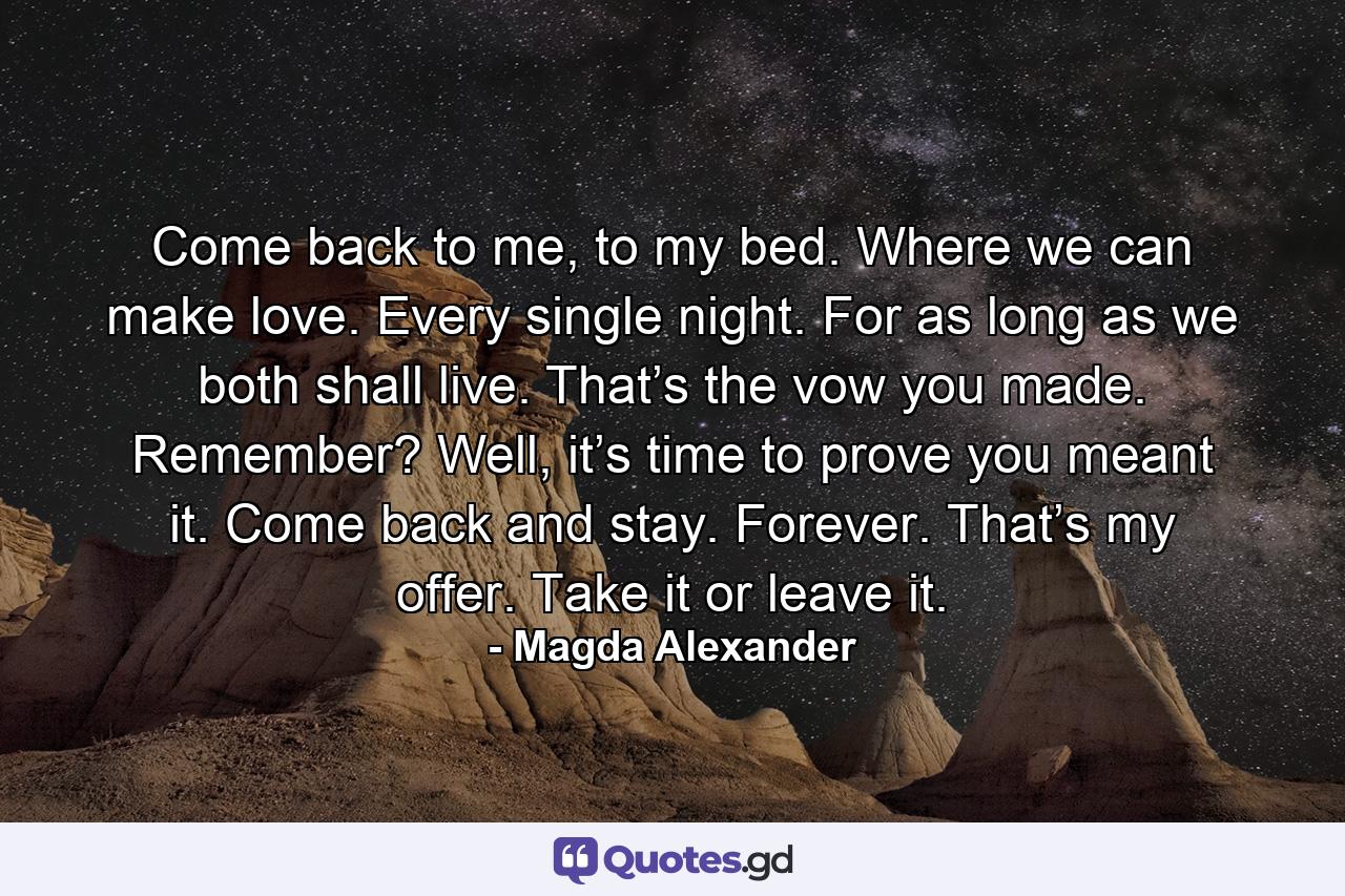 Come back to me, to my bed. Where we can make love. Every single night. For as long as we both shall live. That’s the vow you made. Remember? Well, it’s time to prove you meant it. Come back and stay. Forever. That’s my offer. Take it or leave it. - Quote by Magda Alexander