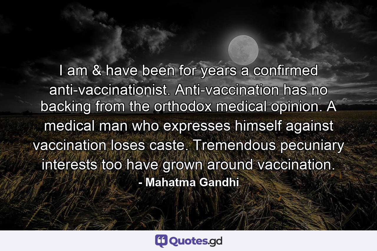 I am & have been for years a confirmed anti-vaccinationist. Anti-vaccination has no backing from the orthodox medical opinion. A medical man who expresses himself against vaccination loses caste. Tremendous pecuniary interests too have grown around vaccination. - Quote by Mahatma Gandhi