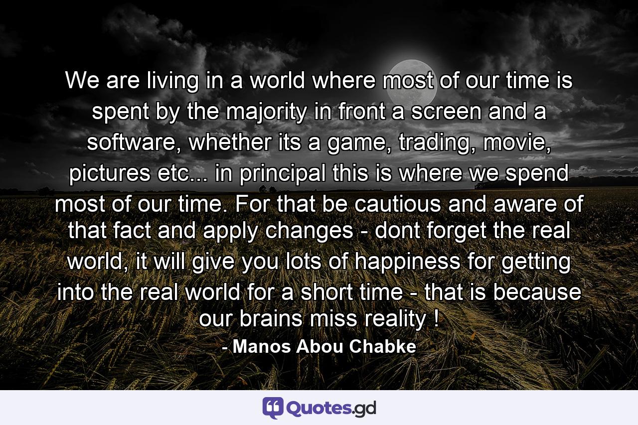 We are living in a world where most of our time is spent by the majority in front a screen and a software, whether its a game, trading, movie, pictures etc... in principal this is where we spend most of our time. For that be cautious and aware of that fact and apply changes - dont forget the real world, it will give you lots of happiness for getting into the real world for a short time - that is because our brains miss reality ! - Quote by Manos Abou Chabke