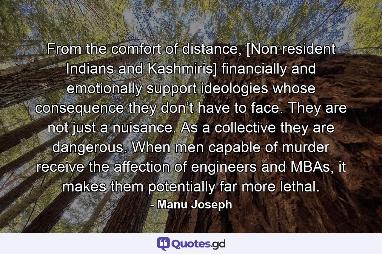 From the comfort of distance, [Non resident Indians and Kashmiris] financially and emotionally support ideologies whose consequence they don’t have to face. They are not just a nuisance. As a collective they are dangerous. When men capable of murder receive the affection of engineers and MBAs, it makes them potentially far more lethal. - Quote by Manu Joseph