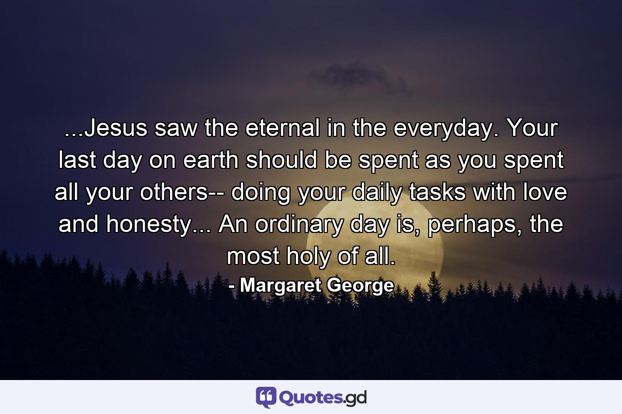 ...Jesus saw the eternal in the everyday. Your last day on earth should be spent as you spent all your others-- doing your daily tasks with love and honesty... An ordinary day is, perhaps, the most holy of all. - Quote by Margaret George