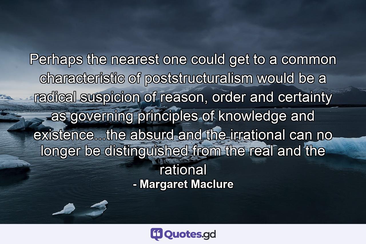 Perhaps the nearest one could get to a common characteristic of poststructuralism would be a radical suspicion of reason, order and certainty as governing principles of knowledge and existence...the absurd and the irrational can no longer be distinguished from the real and the rational - Quote by Margaret Maclure