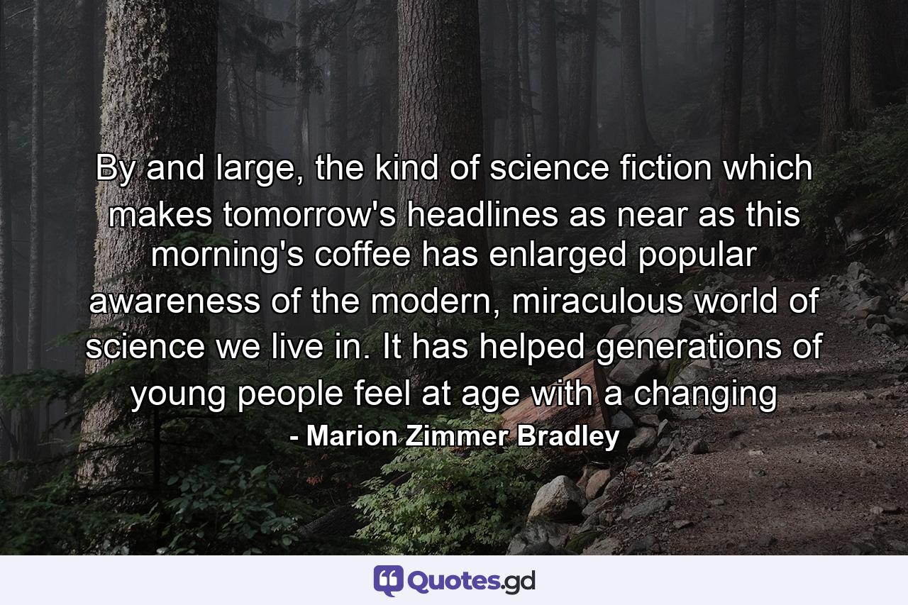 By and large, the kind of science fiction which makes tomorrow's headlines as near as this morning's coffee has enlarged popular awareness of the modern, miraculous world of science we live in. It has helped generations of young people feel at age with a changing - Quote by Marion Zimmer Bradley