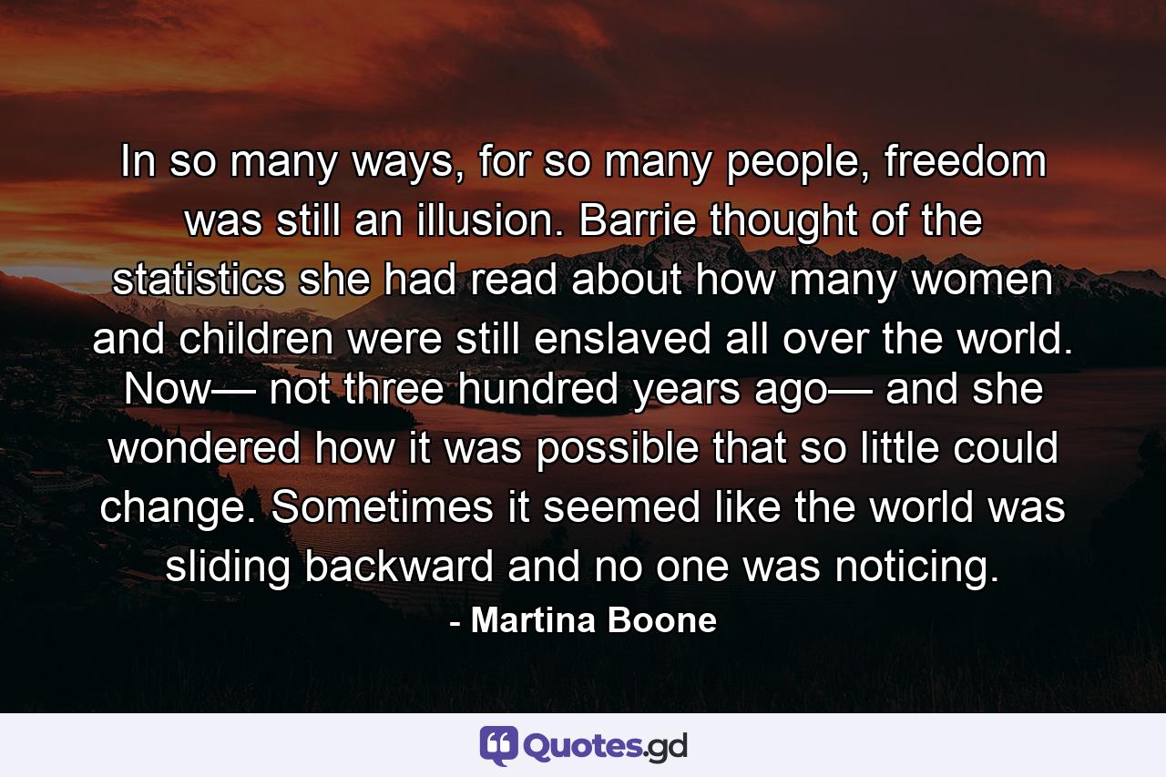 In so many ways, for so many people, freedom was still an illusion. Barrie thought of the statistics she had read about how many women and children were still enslaved all over the world. Now— not three hundred years ago— and she wondered how it was possible that so little could change. Sometimes it seemed like the world was sliding backward and no one was noticing. - Quote by Martina Boone