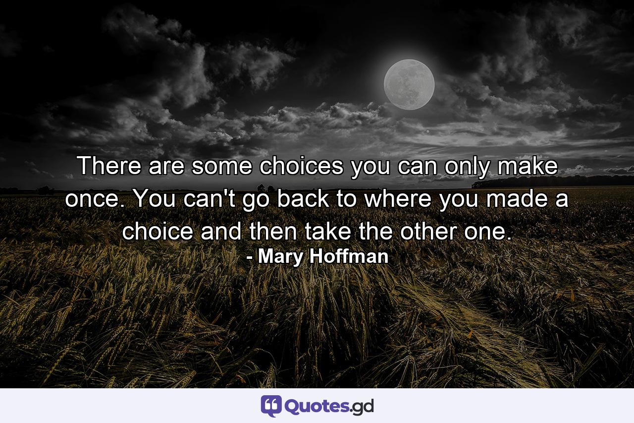 There are some choices you can only make once. You can't go back to where you made a choice and then take the other one. - Quote by Mary Hoffman