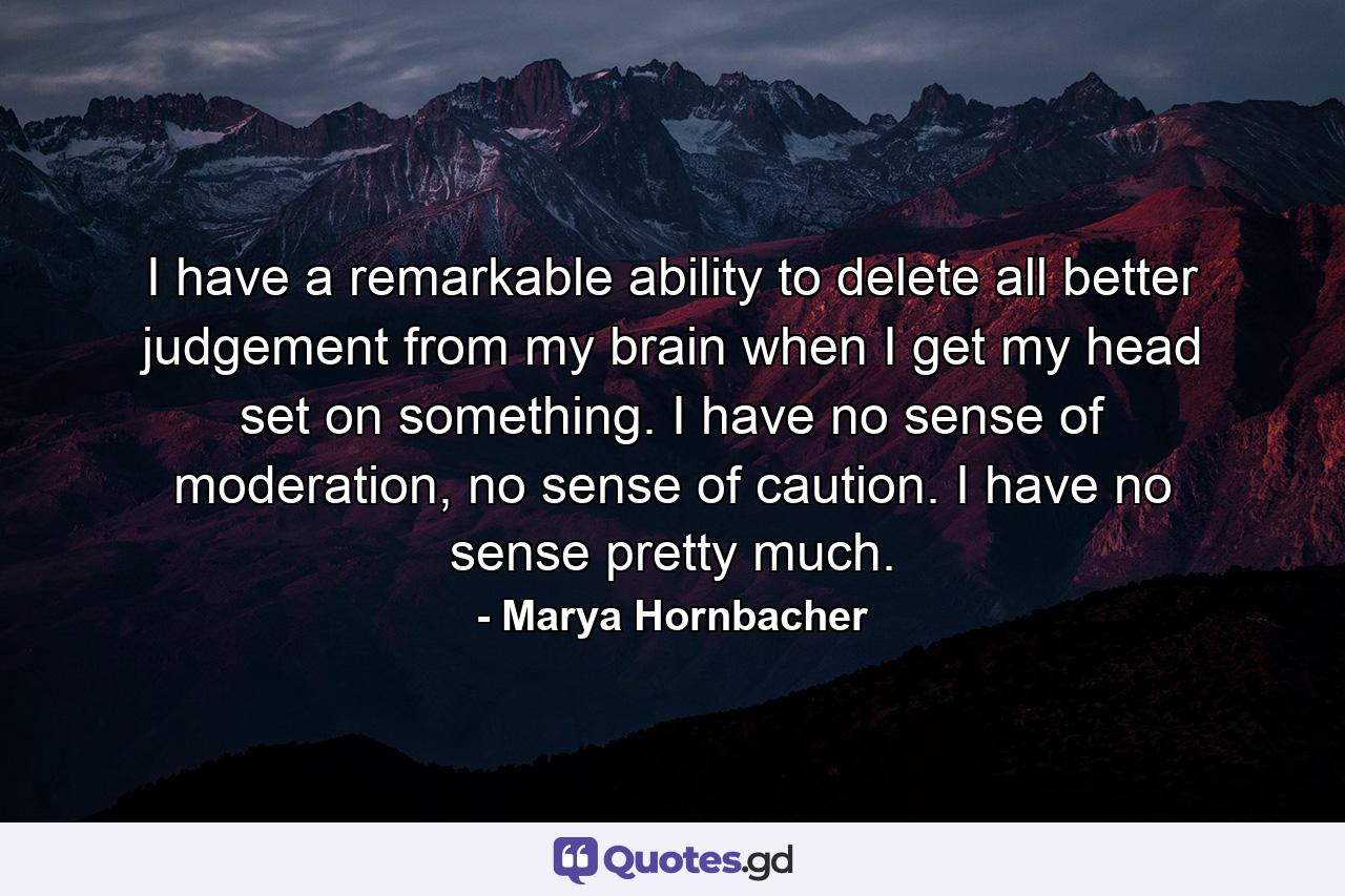 I have a remarkable ability to delete all better judgement from my brain when I get my head set on something. I have no sense of moderation, no sense of caution. I have no sense pretty much. - Quote by Marya Hornbacher