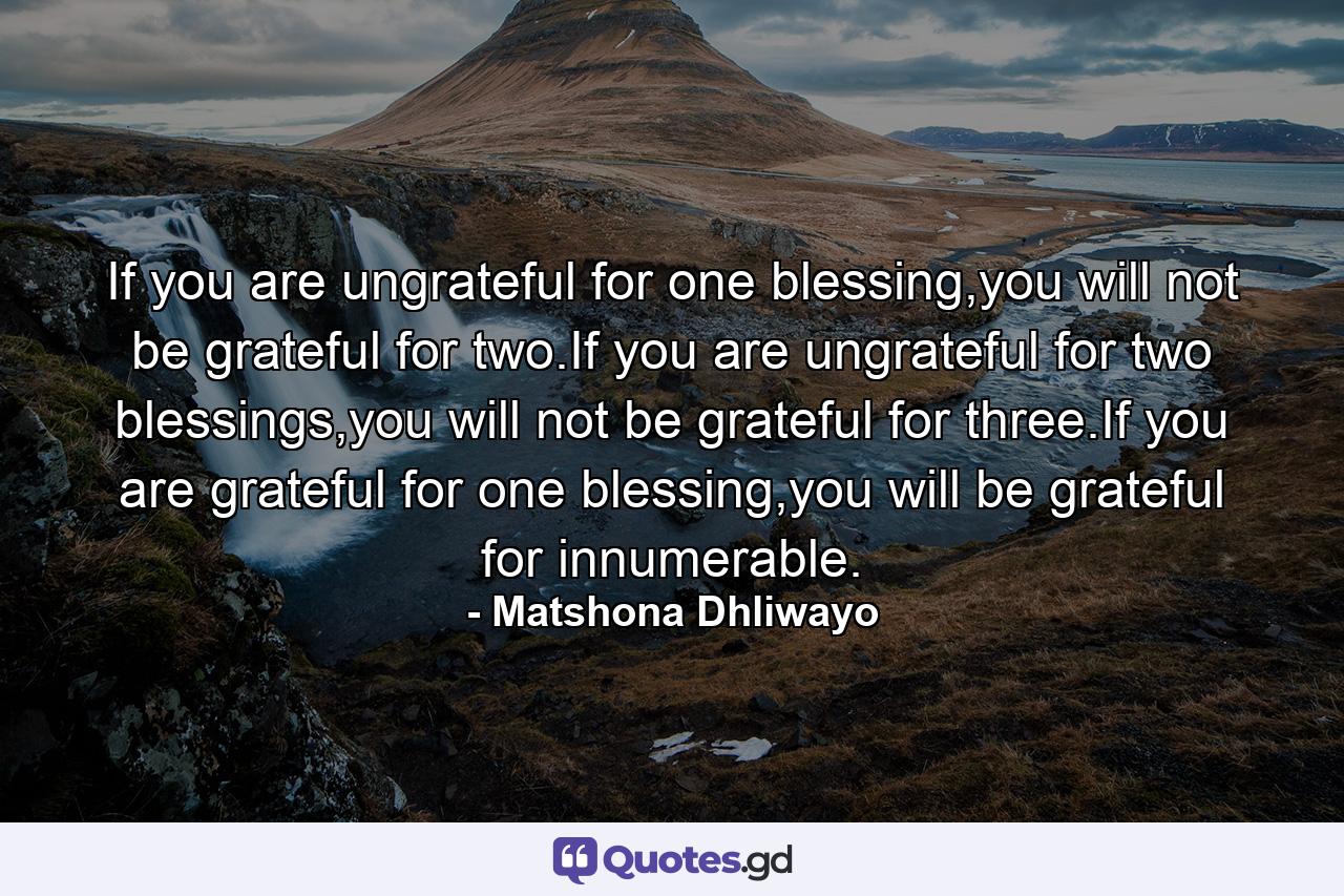 If you are ungrateful for one blessing,you will not be grateful for two.If you are ungrateful for two blessings,you will not be grateful for three.If you are grateful for one blessing,you will be grateful for innumerable. - Quote by Matshona Dhliwayo