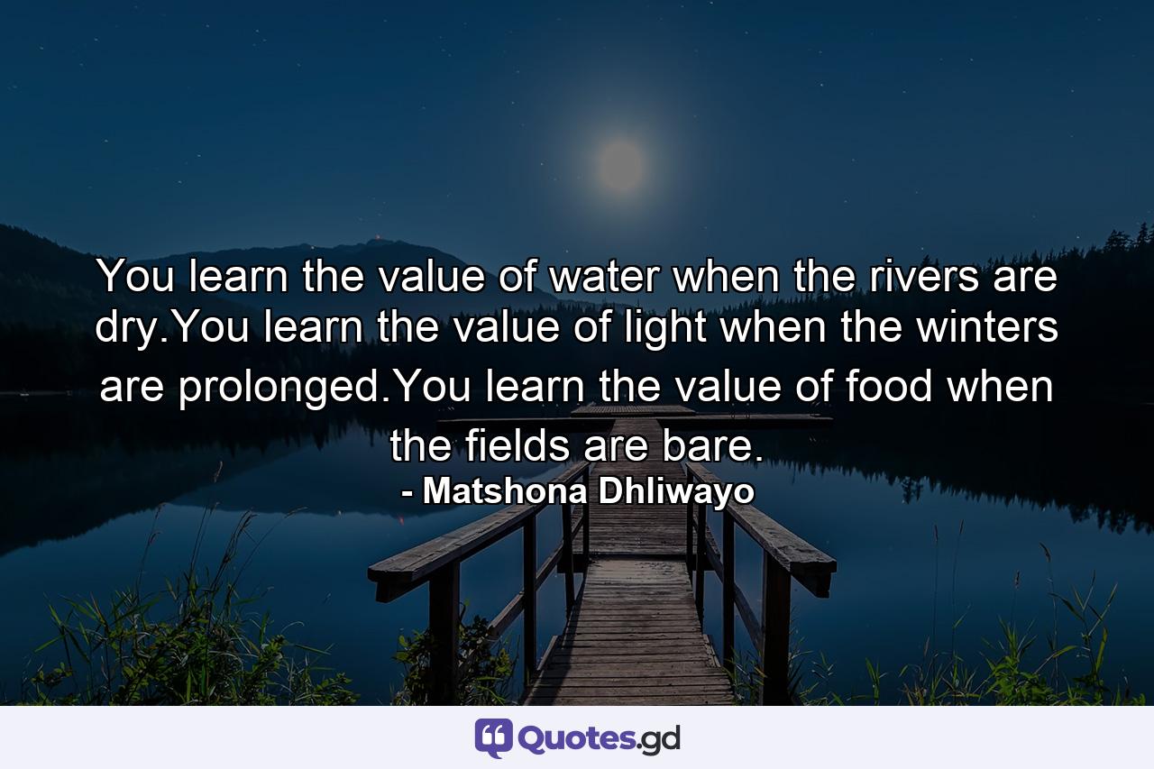 You learn the value of water when the rivers are dry.You learn the value of light when the winters are prolonged.You learn the value of food when the fields are bare. - Quote by Matshona Dhliwayo