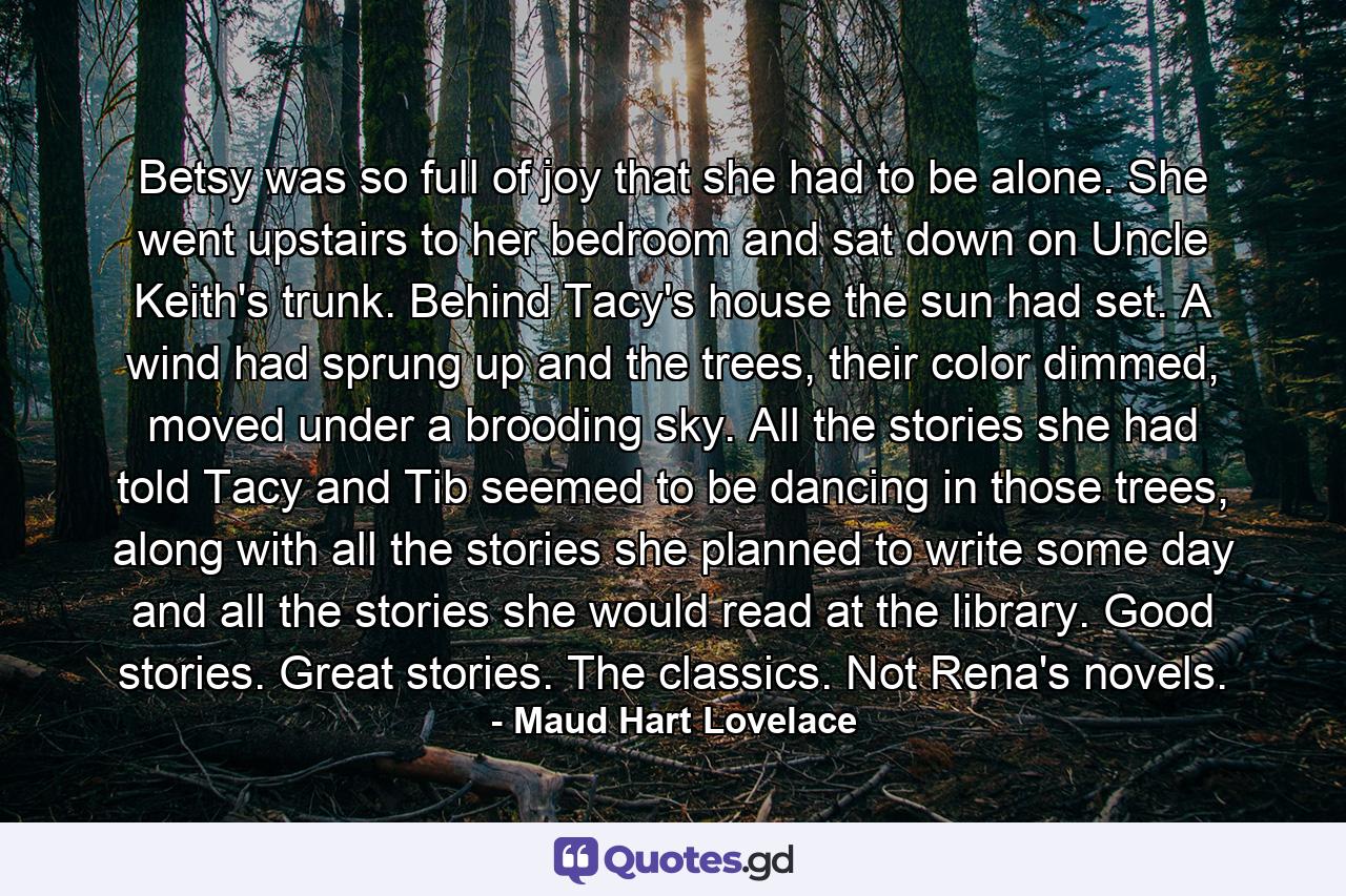 Betsy was so full of joy that she had to be alone. She went upstairs to her bedroom and sat down on Uncle Keith's trunk. Behind Tacy's house the sun had set. A wind had sprung up and the trees, their color dimmed, moved under a brooding sky. All the stories she had told Tacy and Tib seemed to be dancing in those trees, along with all the stories she planned to write some day and all the stories she would read at the library. Good stories. Great stories. The classics. Not Rena's novels. - Quote by Maud Hart Lovelace