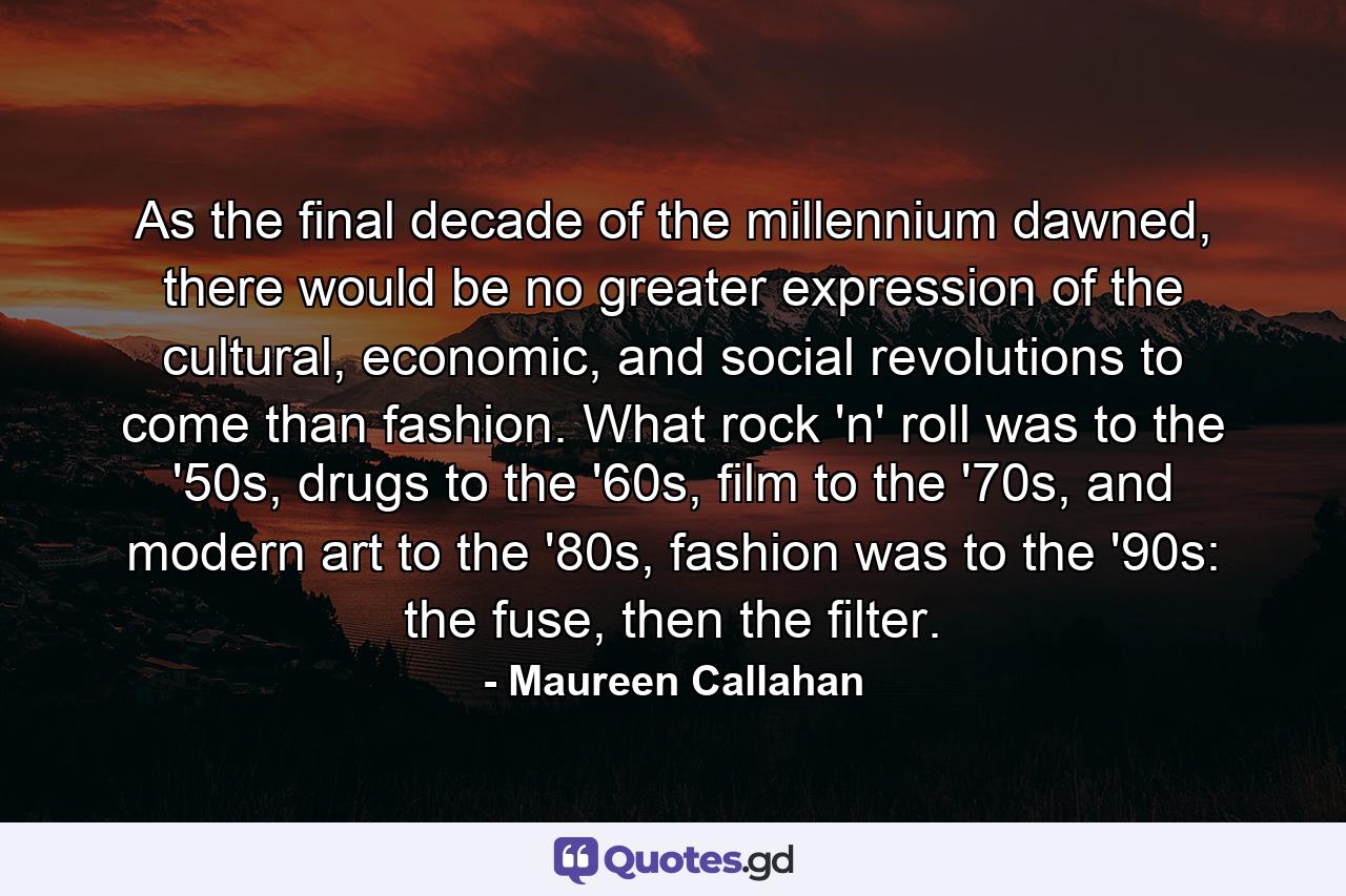 As the final decade of the millennium dawned, there would be no greater expression of the cultural, economic, and social revolutions to come than fashion. What rock 'n' roll was to the '50s, drugs to the '60s, film to the '70s, and modern art to the '80s, fashion was to the '90s: the fuse, then the filter. - Quote by Maureen Callahan