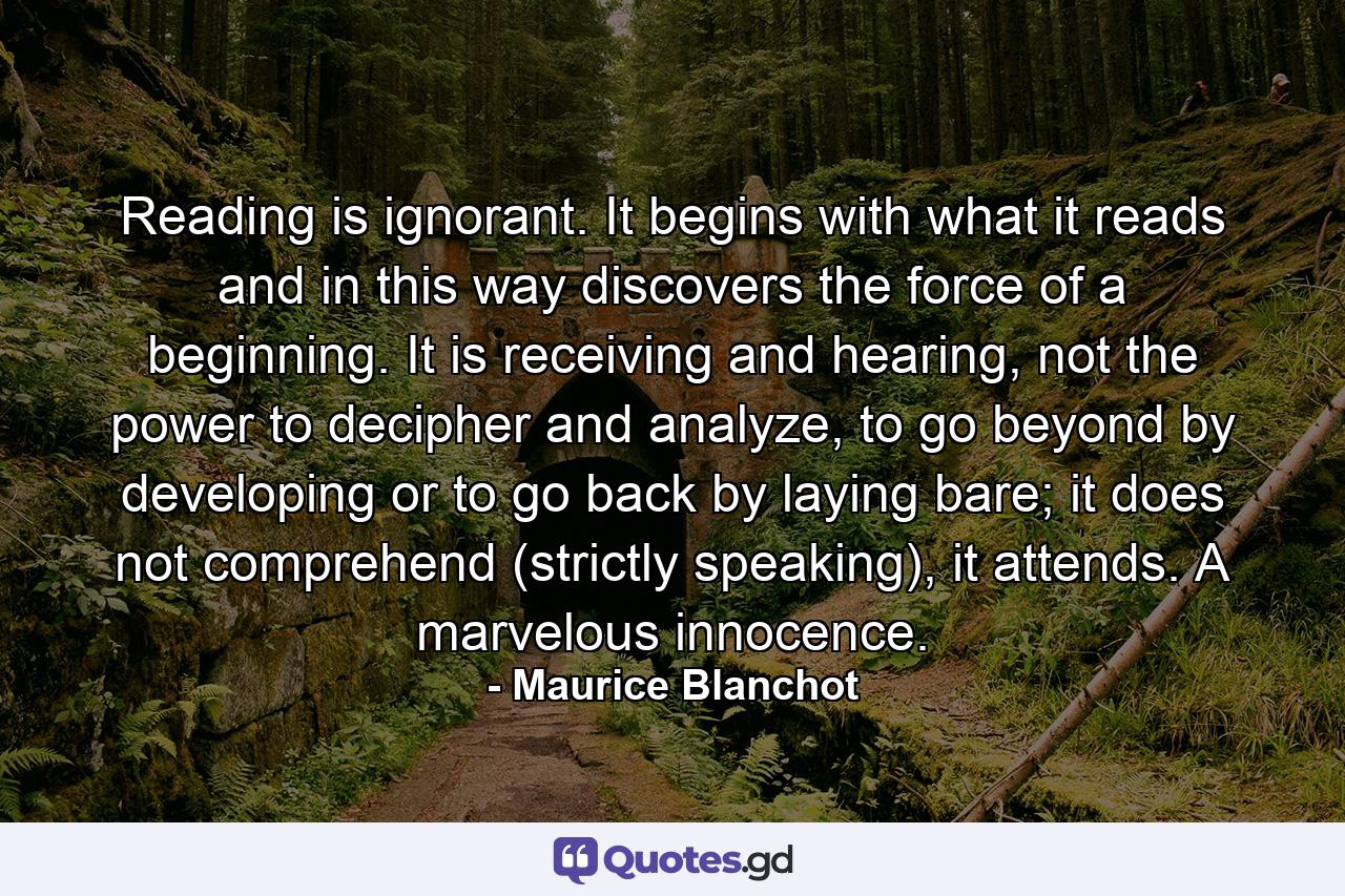 Reading is ignorant. It begins with what it reads and in this way discovers the force of a beginning. It is receiving and hearing, not the power to decipher and analyze, to go beyond by developing or to go back by laying bare; it does not comprehend (strictly speaking), it attends. A marvelous innocence. - Quote by Maurice Blanchot