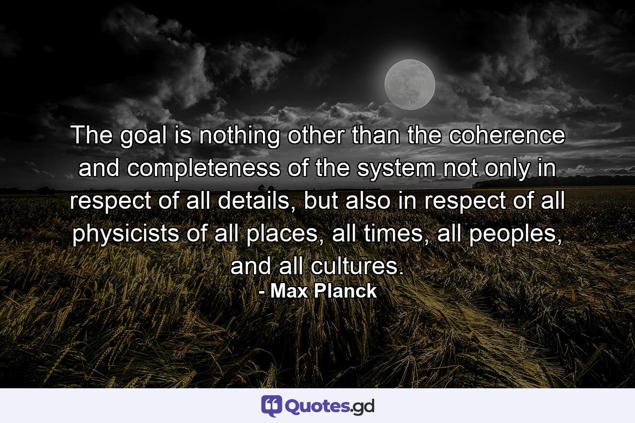 The goal is nothing other than the coherence and completeness of the system not only in respect of all details, but also in respect of all physicists of all places, all times, all peoples, and all cultures. - Quote by Max Planck