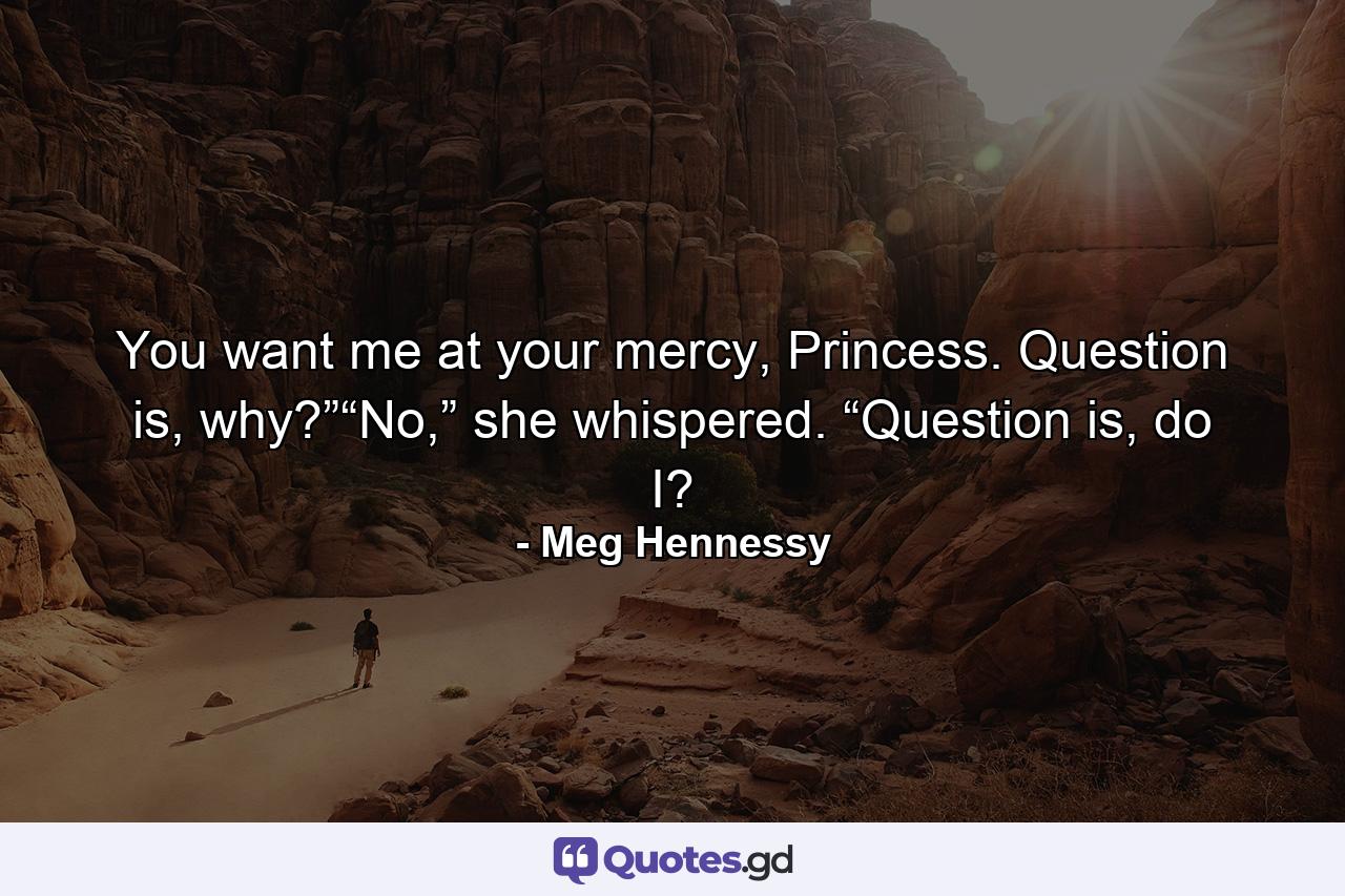 You want me at your mercy, Princess. Question is, why?”“No,” she whispered. “Question is, do I? - Quote by Meg Hennessy