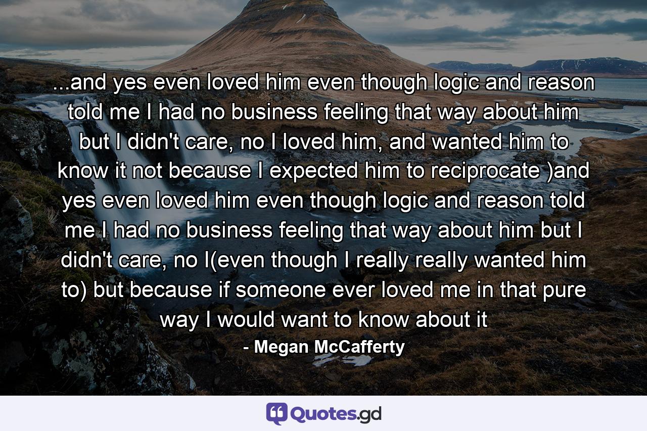 ...and yes even loved him even though logic and reason told me I had no business feeling that way about him but I didn't care, no I loved him, and wanted him to know it not because I expected him to reciprocate )and yes even loved him even though logic and reason told me I had no business feeling that way about him but I didn't care, no I(even though I really really wanted him to) but because if someone ever loved me in that pure way I would want to know about it - Quote by Megan McCafferty