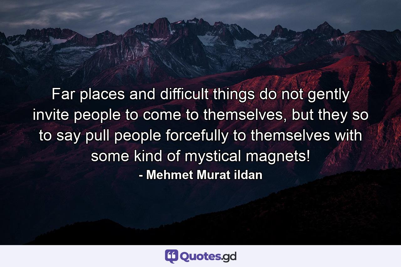 Far places and difficult things do not gently invite people to come to themselves, but they so to say pull people forcefully to themselves with some kind of mystical magnets! - Quote by Mehmet Murat ildan