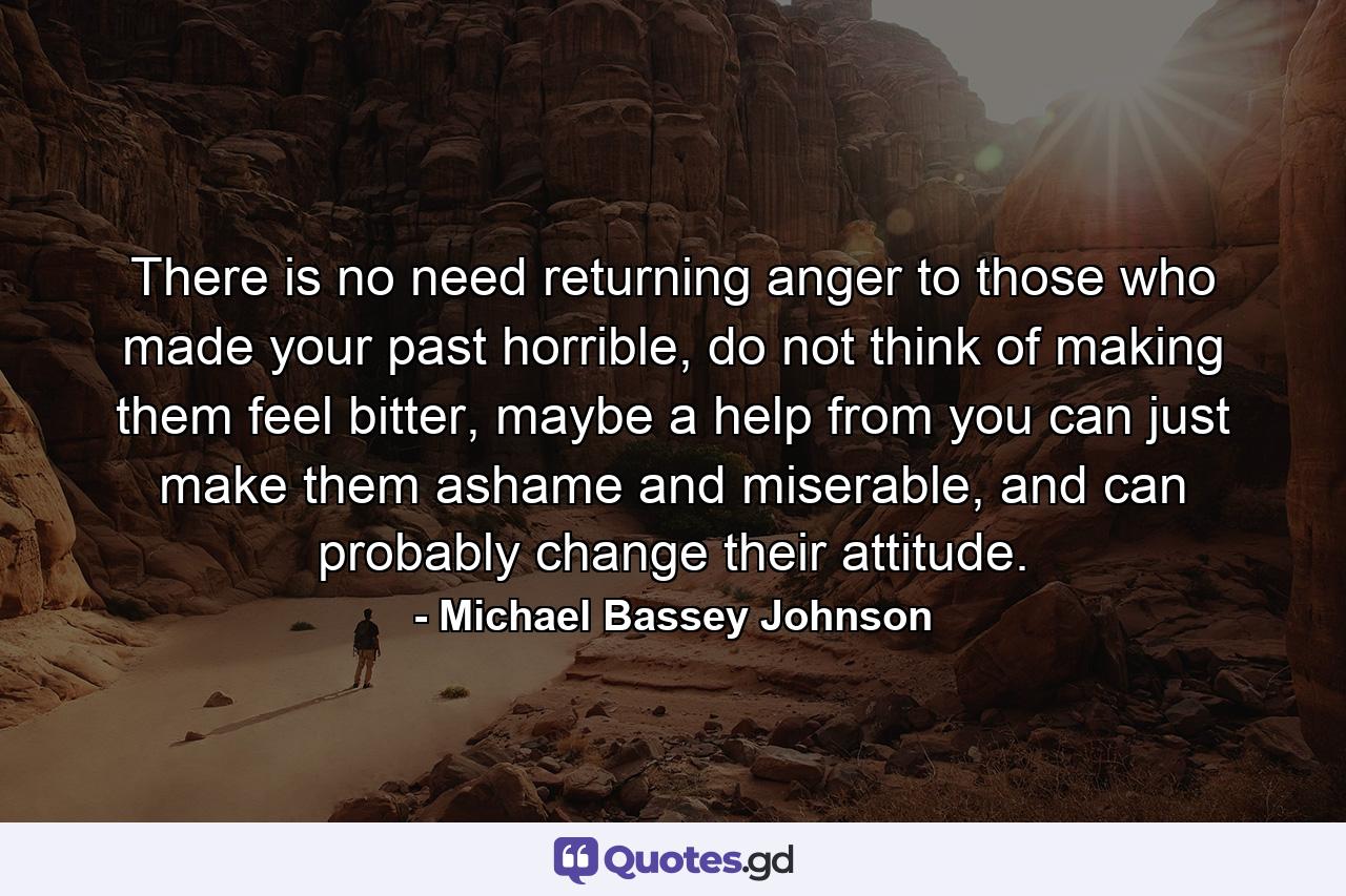 There is no need returning anger to those who made your past horrible, do not think of making them feel bitter, maybe a help from you can just make them ashame and miserable, and can probably change their attitude. - Quote by Michael Bassey Johnson