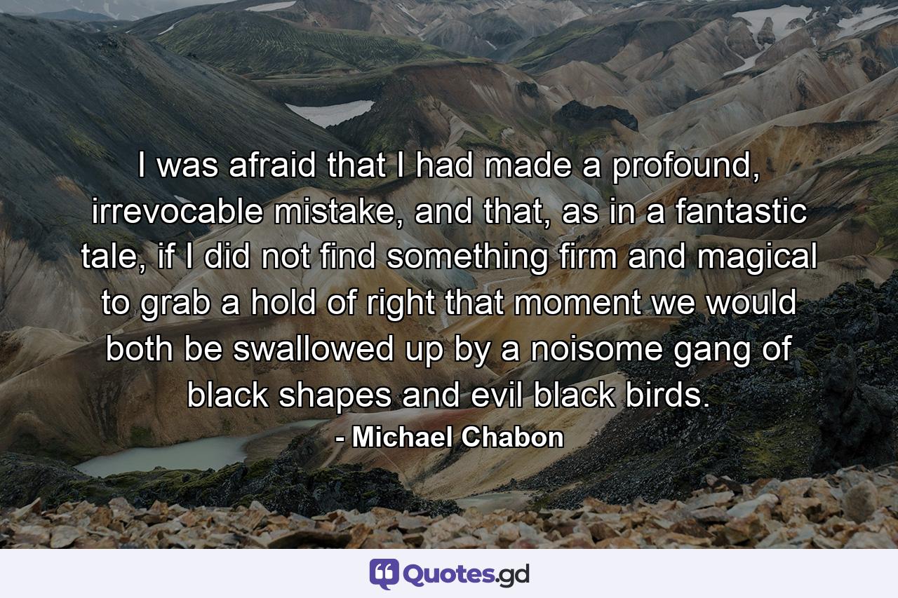 I was afraid that I had made a profound, irrevocable mistake, and that, as in a fantastic tale, if I did not find something firm and magical to grab a hold of right that moment we would both be swallowed up by a noisome gang of black shapes and evil black birds. - Quote by Michael Chabon