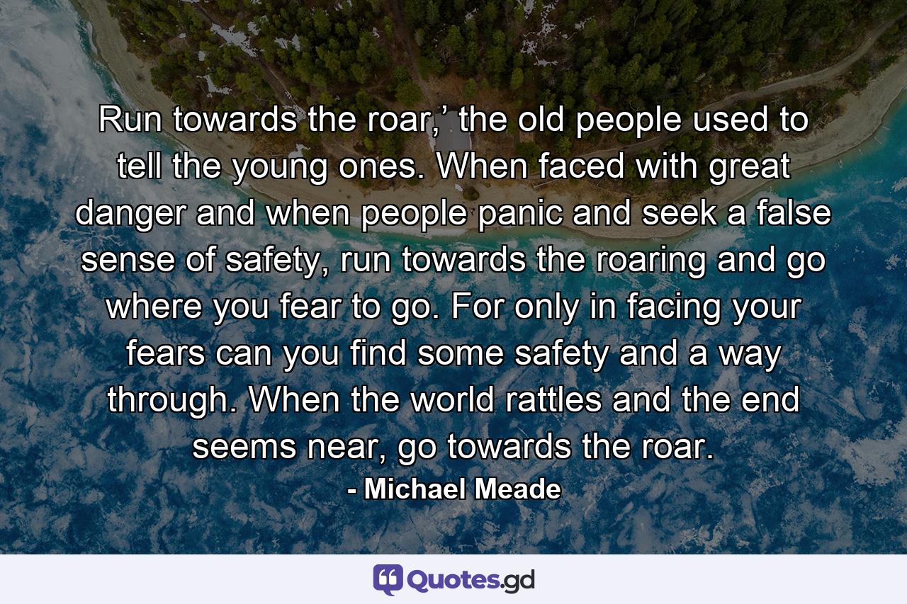 Run towards the roar,’ the old people used to tell the young ones. When faced with great danger and when people panic and seek a false sense of safety, run towards the roaring and go where you fear to go. For only in facing your fears can you find some safety and a way through. When the world rattles and the end seems near, go towards the roar. - Quote by Michael Meade