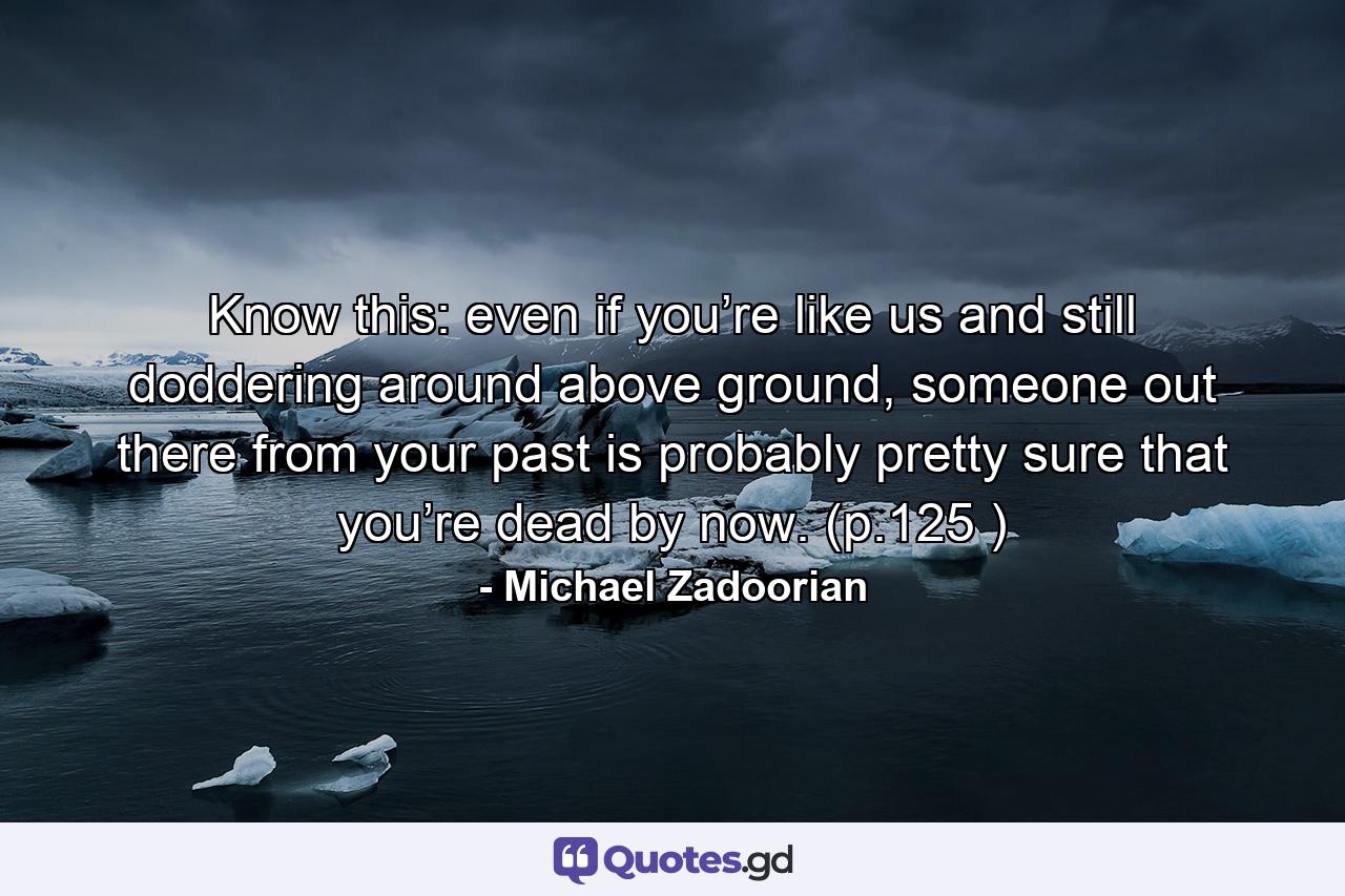 Know this: even if you’re like us and still doddering around above ground, someone out there from your past is probably pretty sure that you’re dead by now. (p.125 ) - Quote by Michael Zadoorian