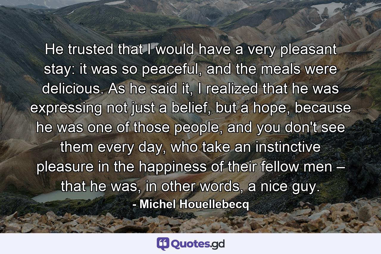 He trusted that I would have a very pleasant stay: it was so peaceful, and the meals were delicious. As he said it, I realized that he was expressing not just a belief, but a hope, because he was one of those people, and you don't see them every day, who take an instinctive pleasure in the happiness of their fellow men – that he was, in other words, a nice guy. - Quote by Michel Houellebecq