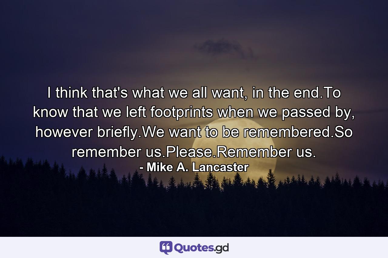 I think that's what we all want, in the end.To know that we left footprints when we passed by, however briefly.We want to be remembered.So remember us.Please.Remember us. - Quote by Mike A. Lancaster