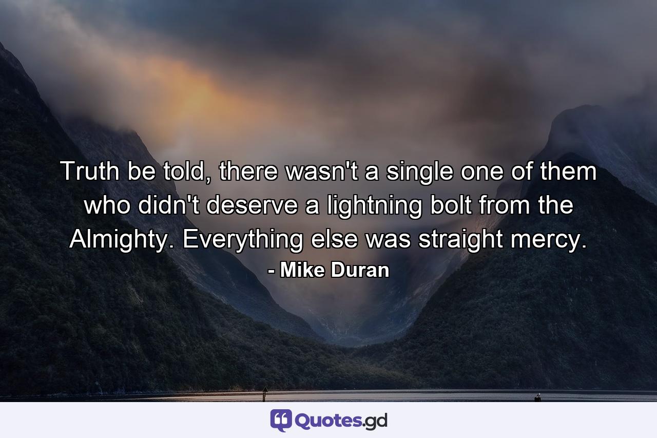 Truth be told, there wasn't a single one of them who didn't deserve a lightning bolt from the Almighty. Everything else was straight mercy. - Quote by Mike Duran