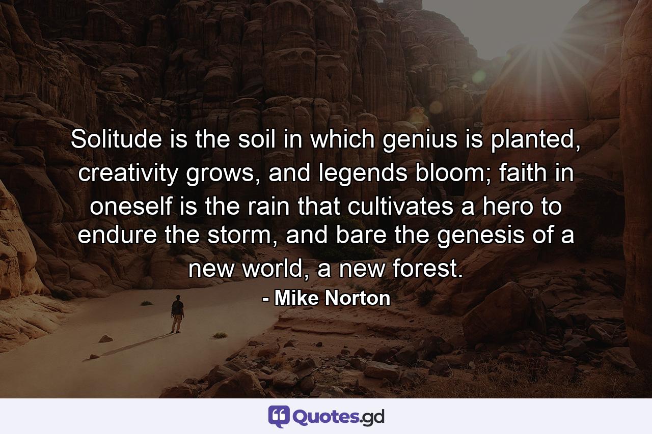 Solitude is the soil in which genius is planted, creativity grows, and legends bloom; faith in oneself is the rain that cultivates a hero to endure the storm, and bare the genesis of a new world, a new forest. - Quote by Mike Norton