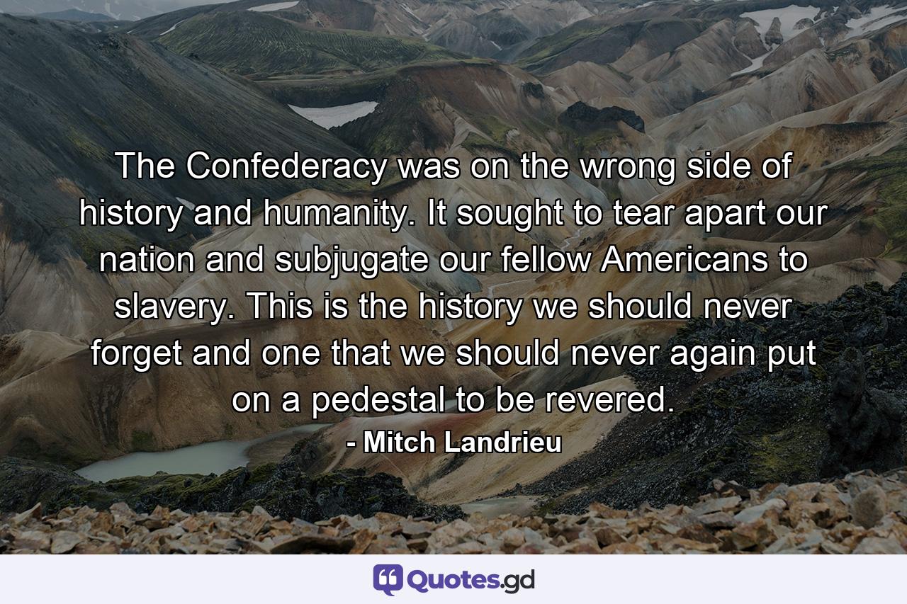 The Confederacy was on the wrong side of history and humanity. It sought to tear apart our nation and subjugate our fellow Americans to slavery. This is the history we should never forget and one that we should never again put on a pedestal to be revered. - Quote by Mitch Landrieu