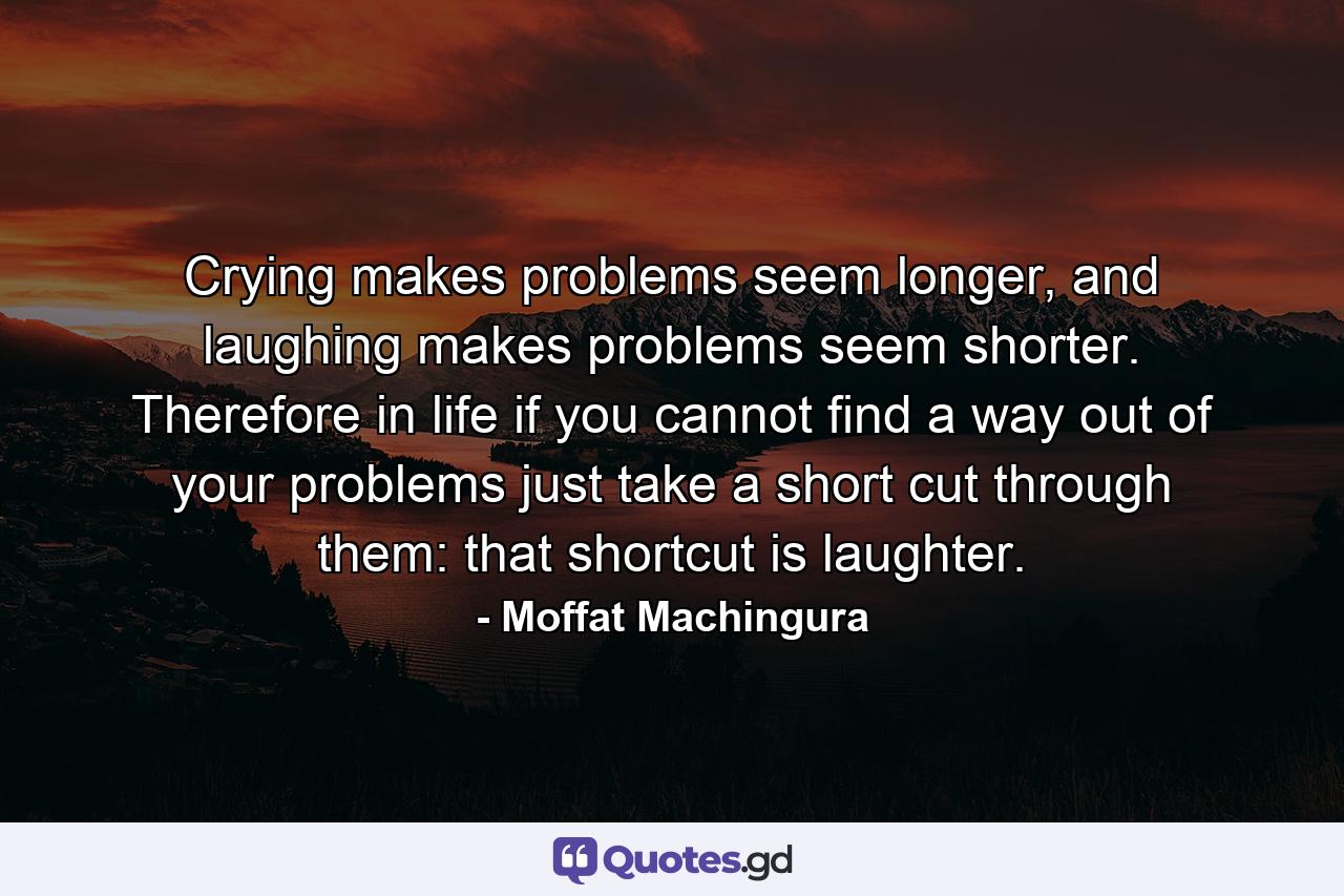 Crying makes problems seem longer, and laughing makes problems seem shorter. Therefore in life if you cannot find a way out of your problems just take a short cut through them: that shortcut is laughter. - Quote by Moffat Machingura